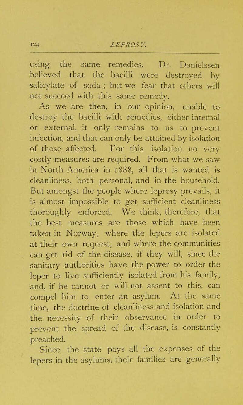 using the same remedies. Dr. Danielssen believed that the bacilH were destroyed by saHcylate of soda ; but we fear that others will not succeed with this same remedy. As we are then, in our opinion, unable to destroy the bacilli with remedies, either internal or external, it only remains to us to prevent infection, and that can only be attained by isolation of those affected. For this isolation no very costly measures are required. From what we saw in North America in i888, all that is wanted is cleanliness, both personal, and in the household. But amongst the people where leprosy prevails, it is almost impossible to get sufficient cleanliness thoroughly enforced. We think, therefore, that the best measures are those which have been taken in Norway, where the lepers are isolated at their own request, and where the communities can get rid of the disease, if they will, since the sanitary authorities have the power to order the leper to live sufificiendy isolated from his family, and, if he cannot or will not assent to this, can compel him to enter an asylum. At the same time, the doctrine of cleanliness and isolation and the necessity of their observance in order to prevent the spread of the disease, is constandy preached. Since the state pays all the expenses of the lepers in the asylums, their families are generally