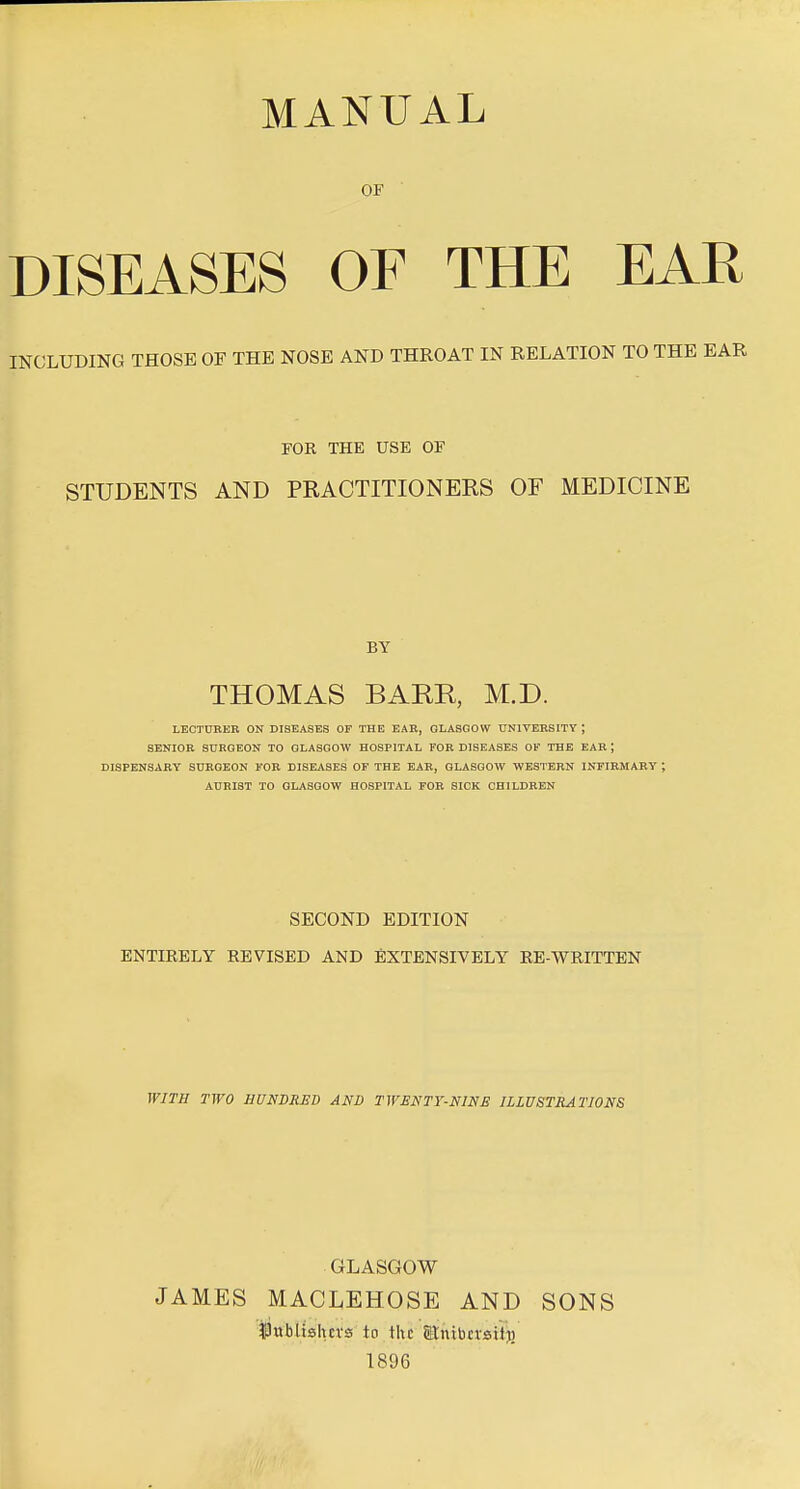 OF DISEASES OF THE EAR INCLUDING THOSE OF THE NOSE AND THROAT IN RELATION TO THE EAR FOR THE USE OF STUDENTS AND PRACTITIONERS OF MEDICINE BY THOMAS BARE, M.D. LECTURER ON DISEASES OF THE EAR, GLASGOW UNIVERSITY ; SENIOR SURGEON TO GLASGOW HOSPITAL FOR DISEASES OF THE EAR j DISPENSARY SURGEON FOR DISEASES OF THE EAR, GLASGOW WESTERN INFIRMARY ; AURI3T TO GLASGOW HOSPITAL FOE SICK CHILDREN SECOND EDITION ENTIRELY REVISED AND EXTENSIVELY EE-WRITTEN WITH TWO HUNDRED AND TWENTY-NINE ILLUSTRATIONS GLASGOW JAMES MACLEHOSE AND SONS |3ubtishcvs to the atnibnsitj) 1896