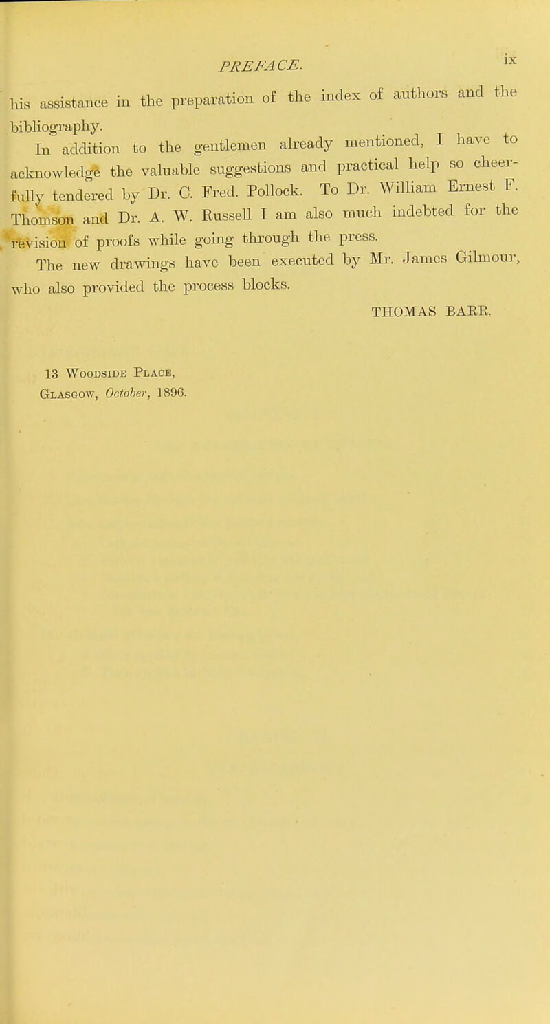 his assistance in the preparation of the index of authors and the bibhography. . n t i, + In addition to the gentlemen already mentioned, I have to acknowledge the valuable suggestions and practical help so cheer- fuUy tendered by Dr. C. Fred. Pollock. To Dr. William Ernest F. Thomson and Dr. A. W. Russell I am also much indebted for the revision of proofs while going through the press. The new drawings have been executed by Mr. James Gilmour, who also provided the process blocks. THOMAS BAER. 13 WooDSiDE Place, Glasgow, October, 1896.