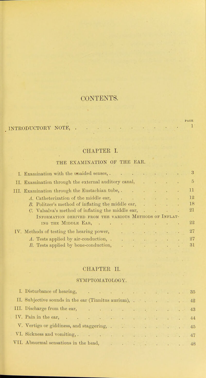 PAGE INTRODUCTOEY NOTE, ^ CHAPTER 1. THE EXAMINATION OF THE EAR. I. Examination -with the miaided senses, 3 II. Examination through the external auditory canal, .... 5 III. Examination through the Eustachian tube, 11 A. Catheterization of the middle ear, 12 B. Politzer's method of inflating the middle ear, .... 18 C. Valsalva's method of inflating the middle ear, .... 21 Information derived from the various Methods of Inflat- ing THE Middle Ear, 22 rv. Methods of testing the hearing power, 27 A. Tests applied by air-conduction, ....... 27 B. Tests applied by bone-conduction, 31 CHAPTER II. SYMPTOMATOLOGY. I. Disturbance of hearing, . 3.5 II. Subjective sounds in the ear (Tinnitus aurium), . • . . . . 42 III. Discharge from the ear, 43 IV. Pain in the ear, 44 V. Vertigo or giddiness, and staggering, 45 VI. Sickness and vomiting, 47