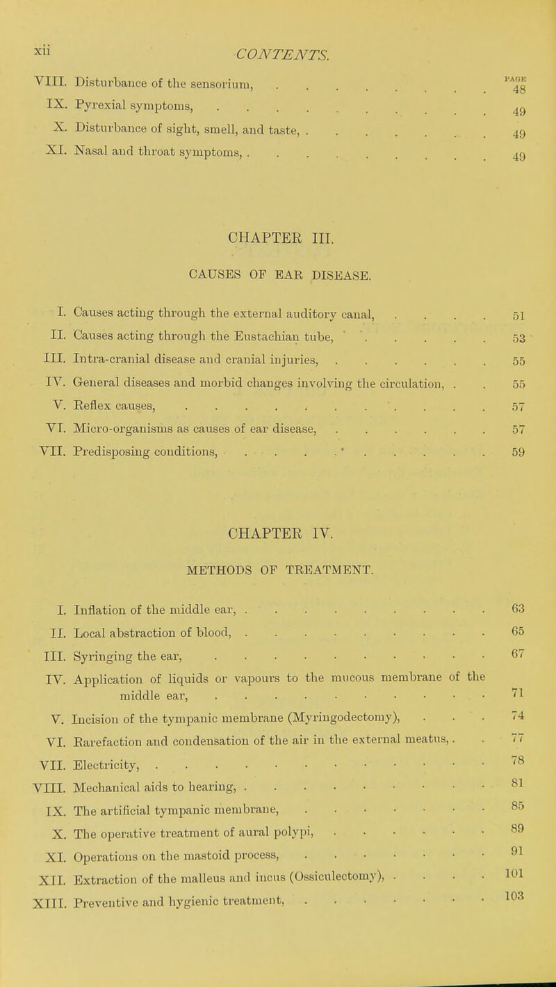 X CONTENTS. VIII. Disturbance of the sensoriimi, IX. Pyrexial symptoms, X. Disturbance of sight, smell, and taste, 49 XI. Nasal and throat symptoms, 49 CHAPTER III. CAUSES OF EAR DISEASE. I. Causes acting through the external auditory canal, .... 51 II. Causes acting through the Eustachian tube, ' ' 53 III. Intra-cranial disease and cranial injuries, 55 IV. General diseases and morbid changes involving the circulation, . . 55 V. Eeflex causes, 57 VI. Micro-organisms as causes of ear disease, ...... 57 VII. Predisposing conditions, . . . .' 59 CHAPTEE IV. METHODS OF TREATMENT. I. Inflation of the middle ear, 63 II. Local abstraction of blood, 65 III. Syringing the ear, 67 IV. Application of liquids or vapours to the mucous membrane of the middle ear, '71 V. Incision of the tympanic membrane (Myringodectomy), ... 74 VI. Rarefaction and condensation of the air in the external meatus,. . 77 VII. Electricity, VIII. Mechanical aids to hearing, IX. The artificial tympanic membrane, 85 X. The operative treatment of aural polypi, 89 XI. Operations on the mastoid process, 91 XII. Extraction of the malleus and incus (Ossiculectomy), .... 101 XIII. Preventive and hygienic treatment, l*^-^