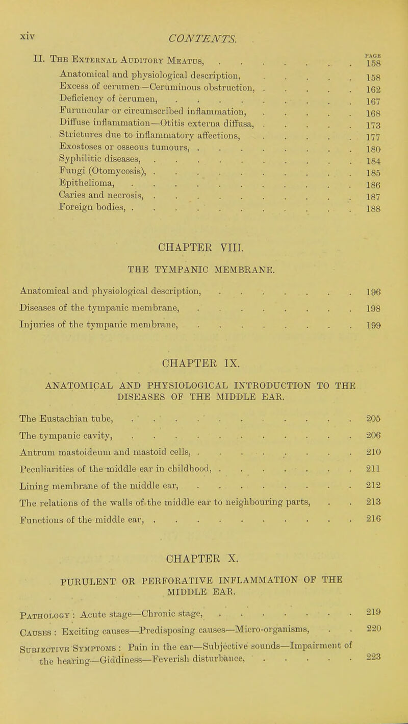 II. The External Auditoey Meatus, ^58 Anatomical and physiological description, 158 Excess of cerumen —Cerumiiious obstruction, 162 Deficiency of cerumen, 1Q7 Furnncular or circumscribed inflammation, 168 Diffuse inflammation—Otitis externa diff'usa, 173 Strictures due to inflammatory afi'ections, I77 Exostoses or osseous tumours, 180 Syphilitic diseases, I84 Fungi (Otomycosis), I85 Epithelioma, 186 Caries and necrosis, . . . . . . . . . .187 Foreign bodies, 188 CHAPTER YIII. THE TYMPANIC MEMBRANE. Anatomical and physiological description, 196 Diseases of the tympanic membrane, 198 Injuries of the tympanic membrane, 199 CHAPTER IX. ANATOMICAL AND PHYSIOLOGICAL INTRODUCTION TO THE DISEASES OF THE MIDDLE EAR. The Eustachian tube, ... 205 The tympanic cavity, 206 Antrum mastoideum and mastoid cells, . . ... . . . 210 Peculiarities of the~middle ear in childhood, 211 Lining membrane of the middle ear, 212 The relations of the walls of the middle ear to neighbouring parts, . . 213 Functions of the middle ear, 216 CHAPTER X. PURULENT OR PERFORATIVE INFLAMMATION OF THE MIDDLE EAR. Pathology : Acute stage—Chronic stage, 219 Causes : Exciting causes—Predisposing causes—Micro-organisms, . . 220 Subjective Symptoms : Pain in the ear—Subjective sounds—Impairment of the hearing—Giddiness—Feverish disturbance, 223
