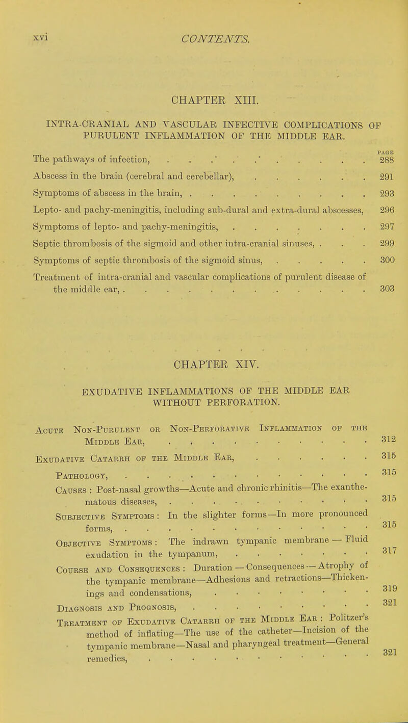 CHAPTER XIII. INTRA-CRANIAL AND VASCULAR INFECTIVE COMPLICATIONS OF PURULENT INFLAMMATION OF THE MIDDLE EAR. FAOE The pathways of infection, . . . . .' . . . . . 288 Abscess in the brain (cerebral and cerebellar), , 291 Symptoms of abscess in the brain, 293 Lepto- and pachy-meningitis, including sub-dural and extra-dural abscesses, 296 Symptoms of lepto- and paehy-meningitis, 297 Septic thrombosis of the sigmoid and other intra-cranial sinuses, . . . 299 Symptoms of septic thrombosis of the sigmoid sinus, 300 Treatment of intra-cranial and vascular complications of purulent disease of the middle ear, 303 CHAPTER XIV. EXUDATIVE INFLAMMATIONS OF THE MIDDLE EAR WITHOUT PERFORATION. AcDTE Non-Purulent or Non-Perforative Inflammation of the Middle Ear, 312 Exudative Catarrh of the Middle Ear, 315 Pathology, Causes : Post-nasal growths—Acute and chronic rhinitis—The exanthe- matous diseases, . . . • Subjective Symptoms: In the slighter forms—In more pronounced forms, Objective Symptoms : The indrawn tympanic membrane — Fluid exudation in the tympanum, '^^'^ Course and Consequences: Duration — Consequences — Atrophy of the tympanic membrane—Adhesions and retractions—Thicken- ings and condensations, 321 Diagnosis and Prognosis, Treatment of Exudative Catarrh of the Middle Ear : Politzer's method of inflating-The use of the catheter-Incision of the • tympanic membrane-Nasal and pharyngeal treatment—General