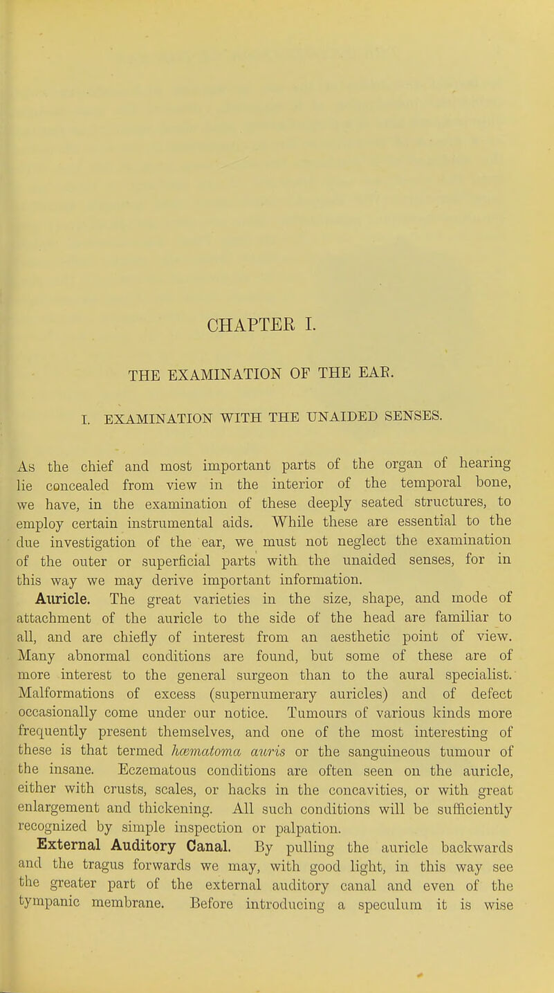CHAPTER 1. THE EXAMINATION OF THE EAE. I. EXAMINATION WITH THE UNAIDED SENSES. As the chief and most important parts of the organ of hearing lie concealed from view in the interior of the temporal bone, we have, in the examination of these deeply seated structures, to employ certain instrumental aids. While these are essential to the due investigation of the ear, we must not neglect the examination of the outer or superficial parts with the unaided senses, for in this way we may derive important information. Auricle. The great varieties in the size, shape, and mode of attachment of the auricle to the side of the head are familiar to all, and are chiefly of interest from an aesthetic point of view. Many abnormal conditions are found, but some of these are of more interest to the general surgeon than to the aural specialist. Malformations of excess (supernumerary auricles) and of defect occasionally come under our notice. Tumours of various kinds more frequently present themselves, and one of the most interesting of these is that termed hcematoma auris or the sanguineous tumour of the insane. Eczematous conditions are often seen on the auricle, either with crusts, scales, or hacks in the concavities, or with great enlargement and thickening. All such conditions will be sufficiently recognized by simple inspection or palpation. External Auditory Canal. By pulling the auricle backwards and the tragus forwards we may, with good light, in this way see the greater part of the external auditory canal and even of the tympanic membrane. Before introducing a speculum it is wise