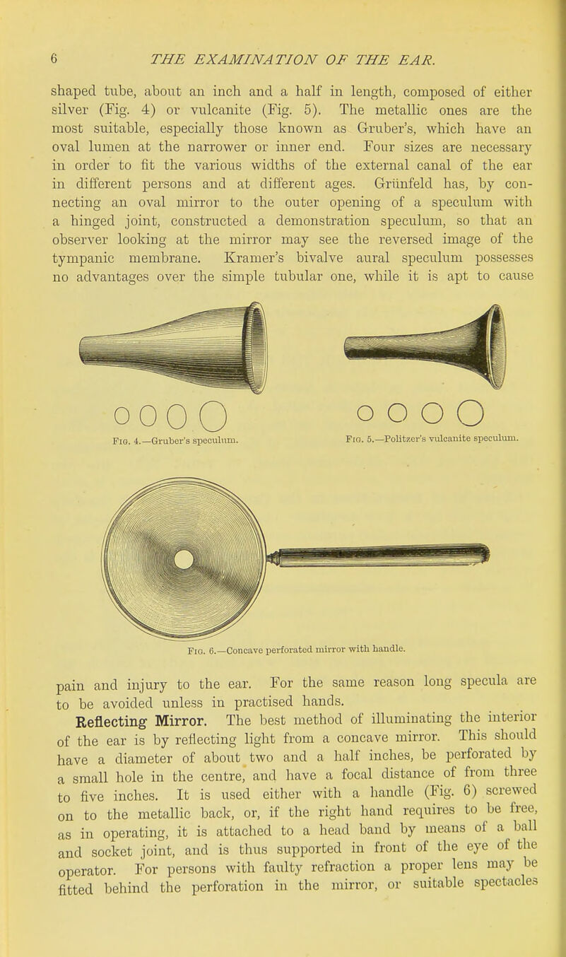 shaped tube, about an inch and a half in length, composed of either silver (Fig. 4) or vulcanite (Fig. 5). The metallic ones are the most suitable, especially those known as Gruber's, v^hich have an oval lumen at the narrower or inner end. Four sizes are necessary in order to fit the various widths of the external canal of the ear in different persons and at different ages. Griinfeld has, by con- necting an oval mirror to the outer opening of a speculum with a hinged joint, constructed a demonstration speculum, so that an observer looking at the mirror may see the reversed image of the tympanic membrane. Kramer's bivalve aural speculum possesses no advantages over the simple tubular one, while it is apt to cause 0000 Fig. 4.—Gruber's specubim. o o o O Fro. 5.—Politzer's vulcanite speculum. Fio. 6.—Concave perforated mirror with handle. pain and injury to the ear. For the same reason long specula are to be avoided unless in practised hands. Reflecting Mirror. The best method of illuminating the interior of the ear is by reflecting light from a concave mirror. This should have a diameter of about two and a half inches, be perforated by a small hole in the centre, and have a focal distance of from three to five inches. It is used either with a liandle (Fig. 6) screwed on to the metallic back, or, if the right hand requires to be free, as in operating, it is attached to a head band by means of a ball and socket joint, and is thus supported in front of the eye of the operator. For persons with faulty refraction a proper lens may be fitted behind the perforation in the mirror, or suitable spectacles