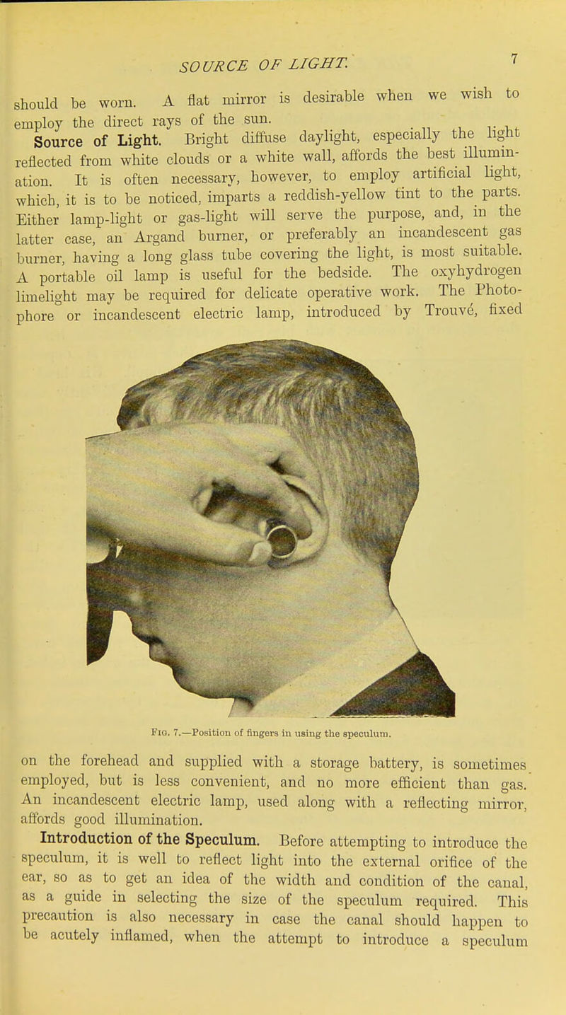 SOURCE OF LIGHT. desirable when we wish to light should be worn. A flat mirror is employ the direct rays of the sun. Source of Light. Bright diffuse daylight, especially the reflected from white clouds or a white wall, affords the best Ulumm- ation. It is often necessary, however, to employ artificial light, which, it is to be noticed, imparts a reddish-yellow tint to the parts. Either lamp-light or gas-light wHl serve the purpose, and, in the latter case, an Argand burner, or preferably an incandescent gas burner, having a long glass tube covering the light, is most suitable. A portable oil lamp is useful for the bedside. The oxyhydrogen limelight may be required for delicate operative work. The Photo- phore or incandescent electric lamp, introduced by Trouve, fixed Fia. 7.—Position of fingers in using tlie speculum. on the forehead and supplied with a storage battery, is sometimes employed, but is less convenient, and no more efficient than gas. An incandescent electric lamp, used along with a reflecting mirror, affords good illumination. Introduction of the Speculum. Before attempting to introduce the speculum, it is well to reflect light into the external orifice of the ear, so as to get an idea of the width and condition of the canal, as a guide in selecting the size of the speculum required. This precaution is also necessary in case the canal should happen to be acutely inflamed, when the attempt to introduce a speculum