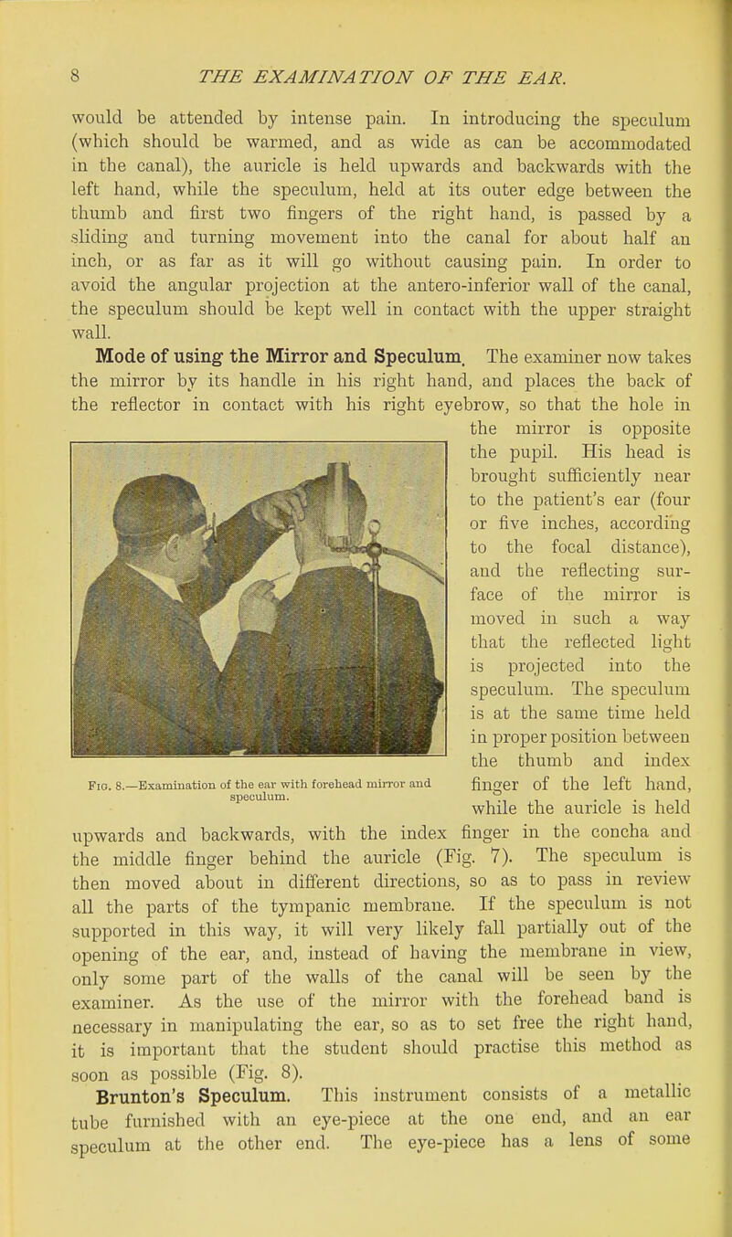 would be attended by intense pain. In introducing the speculum (which should be warmed, and as wide as can be accommodated in the canal), the auricle is held upwards and backwards with the left hand, while the speculum, held at its outer edge between the thumb and first two fingers of the right hand, is passed by a sliding and turning movement into the canal for about half an inch, or as far as it will go without causing pain. In order to avoid the angular projection at the antero-inferior wall of the canal, the speculum should be kept well in contact with the upper straight wall. Mode of using the Mirror and Speculum. The examiner now takes the mirror by its handle in his right hand, and places the back of the reflector in contact with his right eyebrow, so that the hole in the mirror is opposite the pupil. His head is brought sufficiently near to the patient's ear (four or five inches, according to the focal distance), and the reflecting sur- face of the mirror is moved in such a way that the reflected light is projected into the speculum. The speculum is at the same time held in proper position between the thumb and index finger of the left hand, while the auricle is held upwards and backwards, with the index finger in the concha and the middle finger behind the auricle (Fig. 7). The speculum is then moved about in different directions, so as to pass in review all the parts of the tympanic membrane. If the speculum is not supported in this way, it will very likely fall partially out of the opening of the ear, and, instead of having the membrane in view, only some part of the walls of the canal will be seen by the examiner. As the use of the mirror with the forehead band is necessary in manipulating the ear, so as to set free the right hand, it is important that the student should practise this method as soon as possible (Fig. 8). Brunton's Speculum. This instrument consists of a metallic tube furnished with an eye-piece at the one end, and an ear speculum at the other end. The eye-piece has a lens of some Fio. 8.—Bxammation of the eav with forehead mirror and speculum.