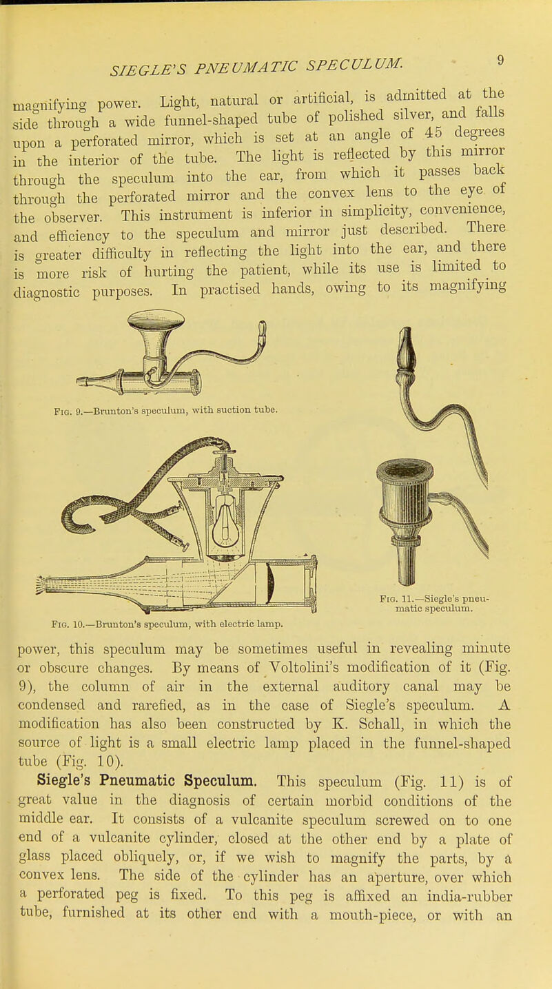 magnifying power. Light, natural or artificial is admitted at the side through a wide funnel-shaped tube of polished silver and falls upon a perforated mirror, which is set at an angle of 45 degrees in the interior of the tube. The light is reflected by this mirror through the speculum into the ear, from which it passes back through the perforated mirror and the convex lens to the eye ot the observer. This instrument is inferior in simplicity, convenience, and efficiency to the speculum and mirror just described. There is greater difficulty in reflecting the light into the ear, and there is more risk of hurting the patient, while its use is limited to diagnostic purposes. In practised hands, owing to its magnifying FiQ. 9._Biamton's speculum, with suction tube. Fig. 11.—Siegle's pneu- matic speculum. Pio. 10.—Brunton's specvilum, with electric lamp. power, this speculum may be sometimes useful in revealing minute or obscure changes. By means of Voltolini's modification, of it (Fig. 9), the column of air in the external auditory canal may be condensed and rarefied, as in the case of Siegle's speculum. A modification has also been constructed by K. Schall, in which the source of light is a small electric lamp placed in the funnel-shaped tube (Fig. 10). Siegle's Pneumatic Speculum. This speculum (Fig. 11) is of great value in the diagnosis of certain morbid conditions of the middle ear. It consists of a vulcanite speculum screwed on to one end of a vulcanite cylinder, closed at the other end by a plate of glass placed obliquely, or, if we wish to magnify the parts, by a convex lens. The side of the cylinder has an aperture, over which a perforated peg is fixed. To this peg is affixed an india-rubber tube, furnished at its other end with a mouth-piece, or with an