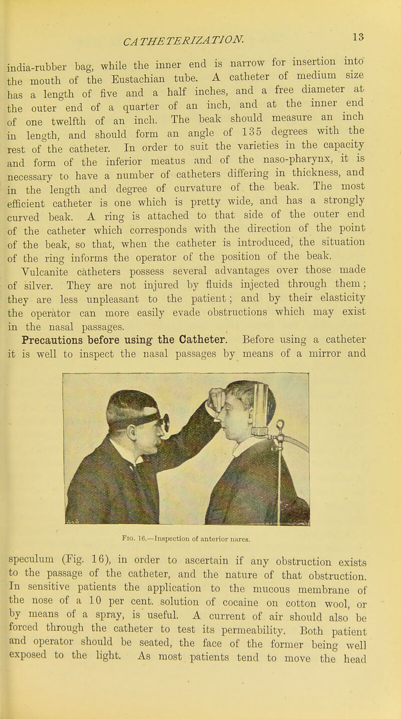 CA THE TERIZA TION. india-rubber bag, while the inner end is narrow for insertion into the mouth of the Eustachian tube. A catheter of medium size has a length of five and a half inches, and a free diameter at the outer end of a quarter of an inch, and at the inner end of one twelfth of an inch. The beak should measure an inch in length, and should form an angle of 135 degrees with the rest of the catheter. In order to suit the varieties in the capacity and form of the inferior meatus and of the naso-pharynx, it is necessary to have a number of catheters differing in thickness, and in the length and degree of curvature of the beak. The most efficient catheter is one which is pretty wide, and has a strongly curved beak. A ring is attached to that side of the outer end of the catheter which corresponds with the direction of the point of the beak, so that, when the catheter is introduced, the situation of the ring informs the operator of the position of the beak. Vulcanite catheters possess several advantages over those made ■ of silver. They are not injured by fluids injected through them; they are less unpleasant to the patient; and by their elasticity the operator can more easily evade obstructions which may exist in the nasal passages. Precautions before using the Catheter. Before using a catheter it is well to inspect the nasal passages by means of a mirror and Fio. IG.—Inspection of anterior uares. speculum (Fig. 16), in order to ascertain if any obstruction exists to the passage of the catheter, and the nature of that obstruction. In sensitive patients the application to the mucous membrane of the nose of a 10 per cent, solution of cocaine on cotton wool, or by means of a spray, is useful. A current of air should also' be forced through the catheter to test its permeability. Both patient and operator should be seated, the face of the former being well exposed to the light. As most patients tend to move the head