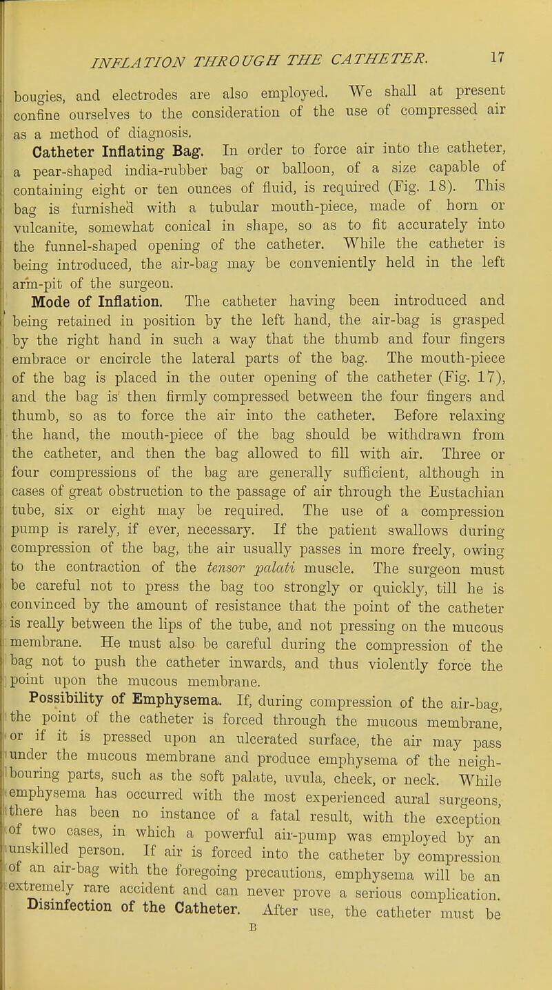bougies, and electrodes are also employed. We shall at present confine ourselves to the consideration of the use of compressed air as a method of diagnosis. Catheter Inflating Bag. In order to force air into the catheter, a pear-shaped india-rubber bag or balloon, of a size capable of containing eight or ten ounces of fluid, is required (Fig. 18). This bag is furnished with a tubular mouth-piece, made of horn or vulcanite, somewhat conical in shape, so as to fit accurately into the funnel-shaped opening of the catheter. While the catheter is being introduced, the air-bag may be conveniently held in the left arm-pit of the surgeon. Mode of Inflation. The catheter having been introduced and being retained in position by the left hand, the air-bag is grasped by the right hand in such a way that the thumb and four fingers embrace or encircle the lateral parts of the bag. The mouth-piece of the bag is placed in the outer opening of the catheter (Fig. 17), and the bag i& then firmly compressed between the four fingers and thumb, so as to force the air into the catheter. Before relaxing the hand, the mouth-piece of the bag should be withdrawn from the catheter, and then the bag allowed to fill with air. Three or four compressions of the bag are generally suflficient, although in cases of great obstruction to the passage of air through the Eustachian tube, six or eight may be required. The use of a compression pump is rarely, if ever, necessary. If the patient swallows during compression of the bag, the air usually passes in more freely, owing to the contraction of the Unsor palati muscle. The surgeon must be careful not to press the bag too strongly or quickly, till he is convinced by the amount of resistance that the point of the catheter is really between the lips of the tube, and not pressing on the mucous membrane. He must also be careful during the compression of the bag not to push the catheter inwards, and thus violently force the point upon the mucous membrane. Possibility of Emphysema. If, during compression of the air-bag, ithe point of the catheter is forced through the mucous membrane, -or if it is pressed upon an ulcerated surface, the air may pass 1 under the mucous membrane and produce emphysema of the neigh- ilbouring parts, such as the soft palate, uvula, cheek, or neck. While emphysema has occurred with the most experienced aural surgeons 1 there has been no instance of a fatal result, with the exception of two cases, in which a powerful air-pump was employed by an ^unskilled person. If air is forced into the catheter by compression iof an air-bag with the foregoing precautions, emphysema will be an extremely rare accident and can never prove a serious complication Disinfection of the Catheter. After use, the catheter must be B