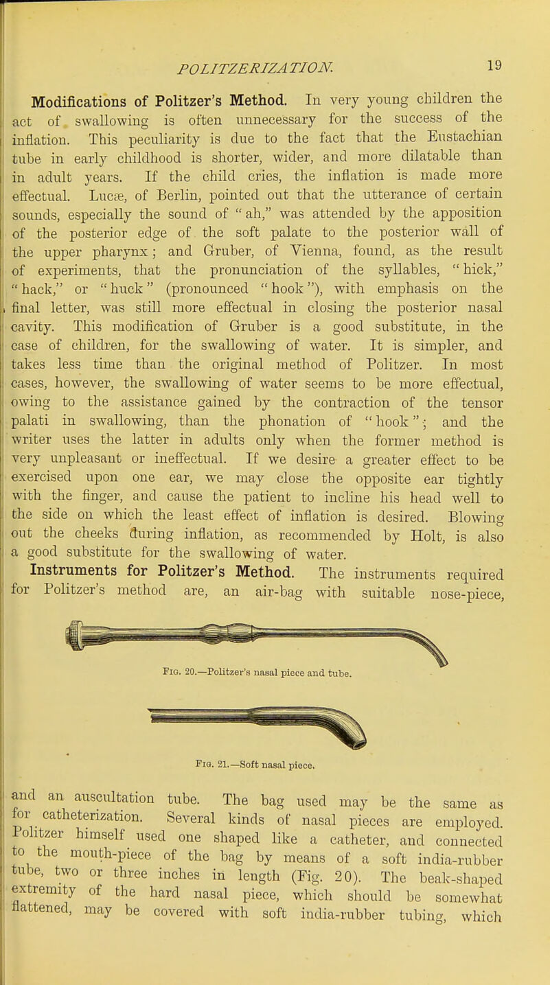 POLITZERIZA TION. Modifications of Politzer's Method. In very young children the act of swallowing is often unnecessary for the success of the inflation. This peculiarity is clue to the fact that the Eustachian tube in early childhood is shorter, wider, and more dilatable than in adult years. If the child cries, the inflation is made more effectual. Lucte, of Berlin, pointed out that the utterance of certain sounds, especially the sound of ah, was attended by the apposition of the posterior edge of the soft palate to the posterior wall of the upper pharynx; and Gruber, of Vienna, found, as the result of experiments, that the pronunciation of the syllables,  hick,  hack, or  buck (pronounced  hook), with emphasis on the 1 final letter, was still more effectual in closing the posterior nasal cavity. This modification of Gruber is a good substitute, in the case of children, for the swallowing of water. It is simpler, and takes less time than the original method of Politzer. In most cases, however, the swallowing of water seems to be more effectual, owing to the assistance gained by the contraction of the tensor palati in swallowing, than the phonation of  hook and the writer uses the latter in adults only when the former method is very unpleasant or ineffectual. If we desire a greater effect to be exercised upon one ear, we may close the opposite ear tightly with the finger, and cause the patient to incline his head well to the side on which the least effect of inflation is desired. Blowing out the cheeks during inflation, as recommended by Holt, is also a good substitute for the swallowing of water. Instruments for Politzer's Method. The instruments required for Politzer's method are, an air-bag with suitable nose-piece, Fig. 20.—Politzer's nasal piece and tube. Fig. 21.—Soft nasal piece. and an auscultation tube. The bag used may be the same as for cathetenzation. Several kinds of nasal pieces are employed Politzer himself used one shaped like a catheter, and connected to the mouth-piece of the bag by means of a soft india-rubber tube, two or three inches in length (Fig. 20). The beak-shaped extremity of the hard nasal piece, which should be somewhat flattened, may be covered with soft india-rubber tubing, which
