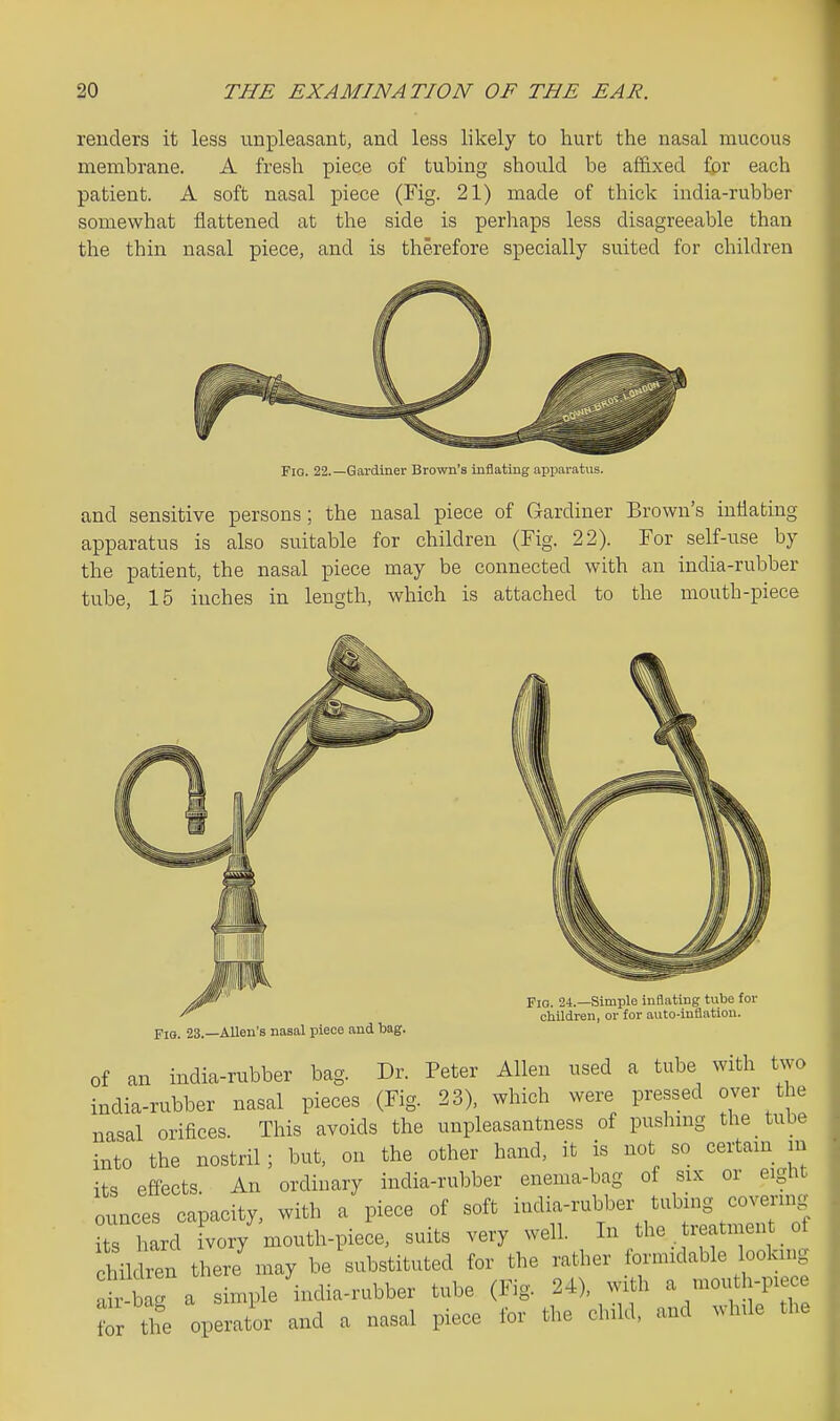 renders it less unpleasant, and less likely to hurt the nasal mucous membrane. A fresh piece of tubing should be affixed fpr each patient. A soft nasal piece (Fig. 21) made of thick india-rubber somewhat flattened at the side is perhaps less disagreeable than the thin nasal piece, and is therefore specially suited for children Fio. 22.—Gai-diner Brown's inflating apparatus. and sensitive persons; the nasal piece of Gardiner Brown's intiabiug apparatus is also suitable for children (Fig. 22). For self-use by the patient, the nasal piece may be connected with an india-rubber tube, 15 inches in length, which is attached to the mouth-piece Fio. 23.—Allen's nasal piece and bag. Fio. 24.—Simple inflating tube for oUldren, or for auto-inflation. of an india-rubber bag. Dr. Peter Allen used a tube with two india-rubber nasal pieces (Fig. 23), which were pressed over the nasal orifices. This avoids the unpleasantness of pushing the tube into the nostril; but, on the other hand, it is not so certain in its efiects An ordinary india-rubber enema-bag of six or eight ounces capacity, with a piece of soft india-rvibber tubing covering it hard ivory mouth-piece, suits very well. In the treatment of hildren there'may be'substituted for the rather formidable lookup lir bag a simple india-rubber tube (Fig. 24), with a mouth-piece ? the operator and a nasal piece for the child, and while the