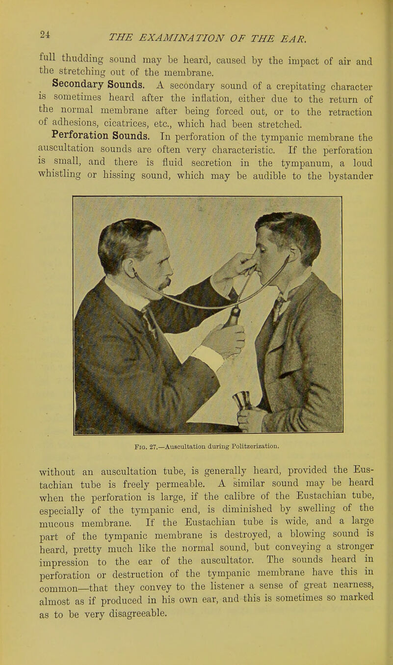full thudding sound may be heard, caused by the impact of air and the stretching out of the membrane. Secondary Sounds. A secondary sound of a crepitating character is sometimes heard after the inflation, either due to the return of the normal membrane after being forced out, or to the retraction of adhesions, cicatrices, etc., which had been stretched. Perforation Sounds. Tn perforation of the tympanic membrane the auscultation sounds are often very characteristic. If the perforation is small, and there is fluid secretion in the tympanum, a loud whistling or hissing sound, which may be audible to the bystander Fig. 27.—Auscultation during Politzerization. without an auscultation tube, is generally heard, provided the Eus- tachian tube is freely permeable. A similar sound may be heard when the perforation is large, if the calibre of the Eustachian tube, especially of the tympanic end, is diminished by swelling of the mucous membrane. If the Eustachian tube is wide, and a large part of the tympanic membrane is destroyed, a blowing sound is heard, pretty much like the normal sound, but conveying a stronger impression to the ear of the auscultator. The sounds heard in perforation or destruction of the tympanic membrane have this in common—that they convey to the listener a sense of great nearness, almost as if produced in his own ear, and this is sometimes so marked as to be very disagreeable.
