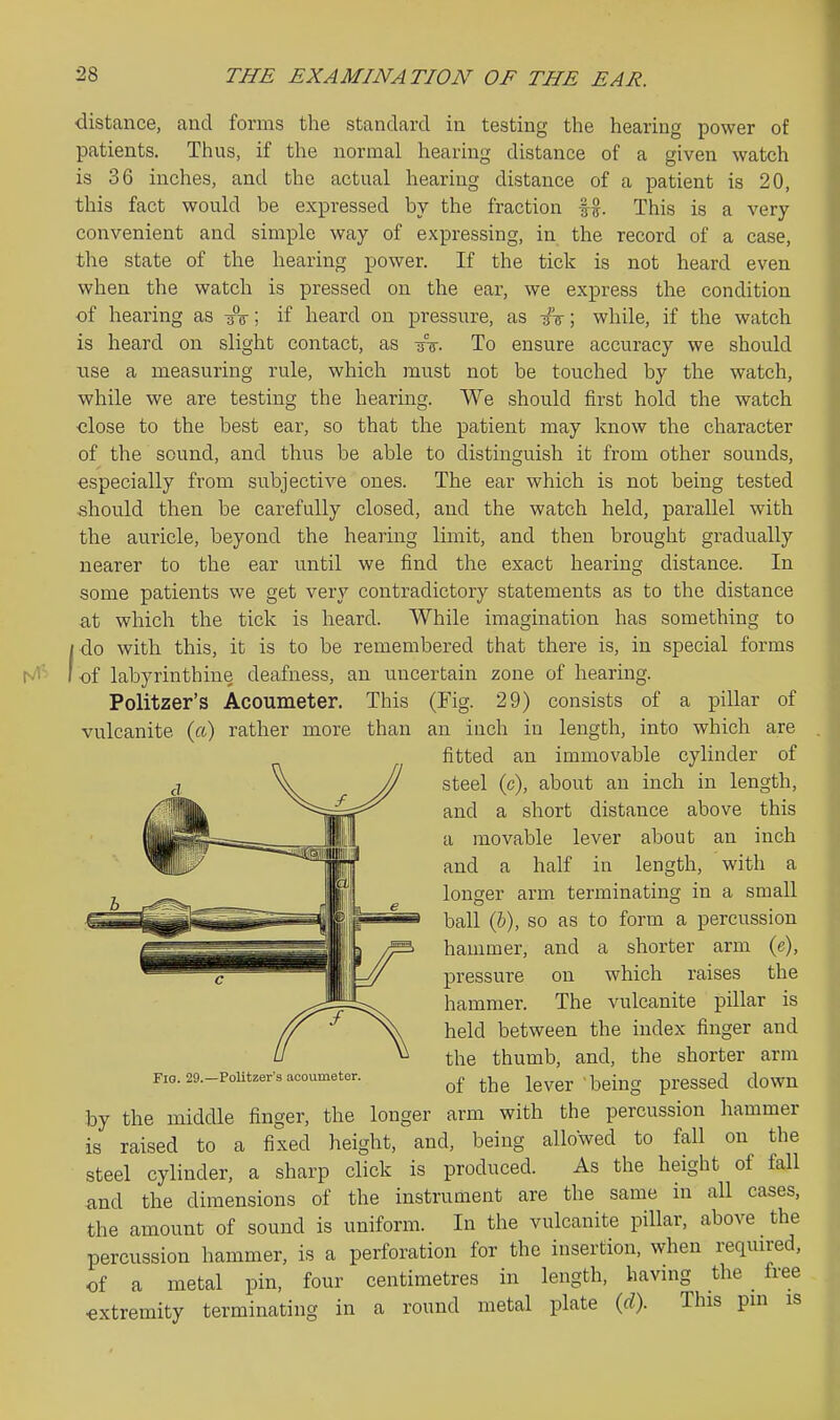 distance, and forms the standard in testing the hearing power of patients. Thus, if the normal hearing distance of a given watch is 36 inches, and the actual hearing distance of a patient is 20, this fact would be expressed by the fraction This is a very convenient and simple way of expressing, in the record of a case, the state of the hearing power. If the tick is not heard even when the watch is pressed on the ear, we express the condition of hearing as -§-^; if heard on pressure, as -jV; while, if the watch is heard on slight contact, as aV To ensure accuracy we should nse a measuring rule, which must not be touched by the watch, while we are testing the hearing. We should first hold the watch close to the best ear, so that the patient may know the character of the sound, and thus be able to distinguish it from other sounds, especially from subjective ones. The ear which is not being tested should then be carefully closed, and the watch held, parallel with the auricle, beyond the hearing limit, and then brought gradually nearer to the ear until we find the exact hearing distance. In some patients we get very contradictory statements as to the distance at which the tick is heard. While imagination has something to / do with this, it is to be remembered that there is, in special forms I of labyrinthine deafness, an uncertain zone of hearing. Politzer's Acoumeter. This (Fig. 29) consists of a pillar of vulcanite (a) rather more than an inch in length, into which are fitted an immovable cylinder of steel (c), about an inch in length, and a short distance above this a movable lever about an inch and a half in length, with a longer arm terminating in a small ball (6), so as to form a percussion hammer, and a shorter arm (e), pressure on which raises the hammer. The vulcanite pillar is held between the index finger and the thumb, and, the shorter arm of the lever being pressed down by the middle finger, the longer arm with the percussion hammer is raised to a fixed height, and, being allowed to fall on the steel cylinder, a sharp click is produced. As the height of fall and the dimensions of the instrument are the same in all cases, the amount of sound is uniform. In the vulcanite pillar, above the percussion hammer, is a perforation for the insertion, when required, of a metal pin, four centimetres in length, having the free extremity terminating in a round metal plate {d). This pin is Fio. 29.—Politzer's acoumeter.