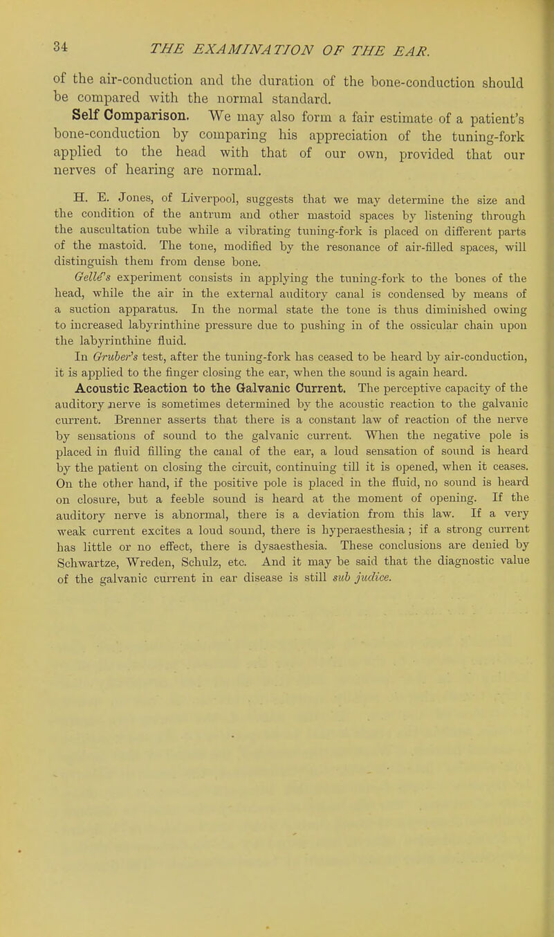 of the air-conduction and the duration of the bone-conduction should be compared with the normal standard. Self Comparison. We may also form a fair estimate of a patient's bone-conduction by comparing his appreciation of the tuning-fork applied to the head with that of our own, provided that our nerves of hearing are normal. H. E. Jones, of Liverpool, suggests that we may determine the size and the condition of the antrum and other mastoid spaces by listening through the auscultation tube while a vibrating tuning-fork is placed on different parts of the mastoid. The tone, modified by the resonance of air-filled spaces, will distinguish them from dense bone. GelWs experiment consists in applying the tuning-fork to the bones of the head, while the air in the external aiiditory canal is condensed by means of a suction apparatus. In the normal state the tone is thus diminished owing to increased labyrinthine pressure due to pushing in of the ossicular chain upon the labjTinthine fluid. In Gruher's test, after the tuning-fork has ceased to be heard by air-conduction, it is applied to the finger closing the ear, when the sound is again heard. Acoustic Reaction to the Galvanic Current. The perceptive capacity of the auditory nerve is sometimes determined by the acoustic reaction to the galvanic current. Brenner asserts that there is a constant law of reaction of the nerve by sensations of sound to the galvanic current. Wlien the negative pole is placed in fluid filling the canal of the ear, a loud sensation of sound is heard by the patient on closing the circuit, continuing till it is opened, when it ceases. On the other hand, if the positive pole is placed in the fluid, no sound is heard on closure, but a feeble sound is heard at the moment of opening. If the auditory nerve is abnormal, there is a deviation from this law. If a very weak current excites a loud sound, there is hyperaesthesia; if a strong current has little or no effect, there is dysaesthesia. These conclusions are denied by Schwartze, Wreden, Schulz, etc. And it may be said that the diagnostic value of the galvanic current in ear disease is still suh judiee.