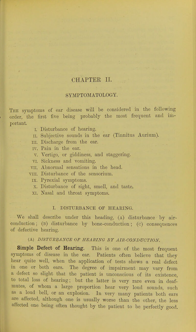 CHAPTER 11. SYMPTOMATOLOGY. The symptoms of ear disease will be considered in the following order, the first five being probably the most frequent and im- portant. I. Disturbance of hearing. II. Subjective sounds in the ear (Tinnitus Aurium). III. Discharge from the ear. IV. Pain in the ear. V. Vertigo, or giddiness, and staggering. VI. Sickness and vomiting. VII. Abnormal sensations in the head. VIII. Disturbance of the sensorium. IX. Pyrexial symptoms. X. Disturbance of sight, smell, and taste. XI. Nasal and throat symptoms. I. DISTUEBANCE OF HEAEING. We shall describe under this heading, (a) disturbance by air- conduction ; (b) disturbance by bone-conduction; (c) consequences of defective hearing. (A) DISTURBANCE OF HEARING BY AIR-GONDUCTION. Simple Defect of Hearing. This is one of the most frequent symptoms of disease in the ear. Patients often believe that they hear quite well, when the application of tests shows a real defect in one or both ears. The degree of impairment may vary from a defect so slight that the patient is unconscious of its existence, to total loss of heariug; but the latter is very rare even in deaf- mutes, of whom a large proportion hear very loud sounds, such as a loud bell, or an explosion. In very many patients both ears are affected, although one is usually worse than the other, the less affected one being often thought by the patient to be perfectly good.