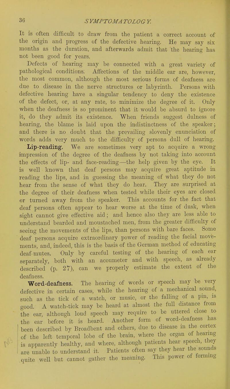 It is often difficult to draw from the patient a correct account of the origin and progress of the defective hearing. He may say six months as the duration, and afterwards admit that the hearing has not been good for years. Defects of hearing may be connected with a great variety of pathological conditions. Affections of the middle ear are, however, the most common, although the most serious forms of deafness are due to disease in the nerve structures or labyrinth. Persons with defective hearing have a singular tendency to deny the existence of the defect, or, at any rate, to minimize the degree of it. Only when the deafness is so prominent that it would be absurd to ignore it, do they admit its existence. When friends suggest dulness of hearing, the blame is laid upon the indistinctness of the speaker; and there is no doubt that the prevailing slovenly enunciation of words adds very much to the difficulty of persons dull of hearing. Lip-reading. We are sometimes very apt to acquire a wrong impression of the degree of the deafness by not taking into account the effects of lip- and face-reading—the help given by the eye. It is well known that deaf persons may acquire great aptitude in reading the lips, and in guessing the meaning of what they do not hear from the sense of what they do hear. They are surprised at the degree of their deafness when tested while their eyes are closed or turned away from the speaker. This accounts for the fact that deaf persons often appear to hear worse at the time of dusk, when sight cannot give effective aid ; and hence also they are less able to understand bearded and moustached men, from the greater difficulty of seeing the movements of the lips, than persons with bare faces. Some deaf persons acquire extraordinary power of reading the facial move- ments, and, indeed, this is the basis of the German method of educating deaf-mntes. Only by careful testing of the hearing of each ear separately, both with an acoumeter and with speech, as already described (p. 27), can we properly estimate the extent of the deafness. Word-deafness. The hearing of words or speech may be very defective in certain cases, while the hearing of a mechanical sound, such as the tick of a watch, or music, or the falling of a pm, is good. A watch-tick may be heard at almost the full distance from the ear, although loud speech may require to be uttered close to the ear before it is heard. Another form of word-deafness has ' been described by Broadbent and others, due to disease m the cortex of the left temporal lobe of the brain, where the organ of heanng is apparently healthy, and where, although patients hear speech, they are unable to understand it. Patients often say they hear the sounds quite well but cannot gather the meaning. This power of formuig