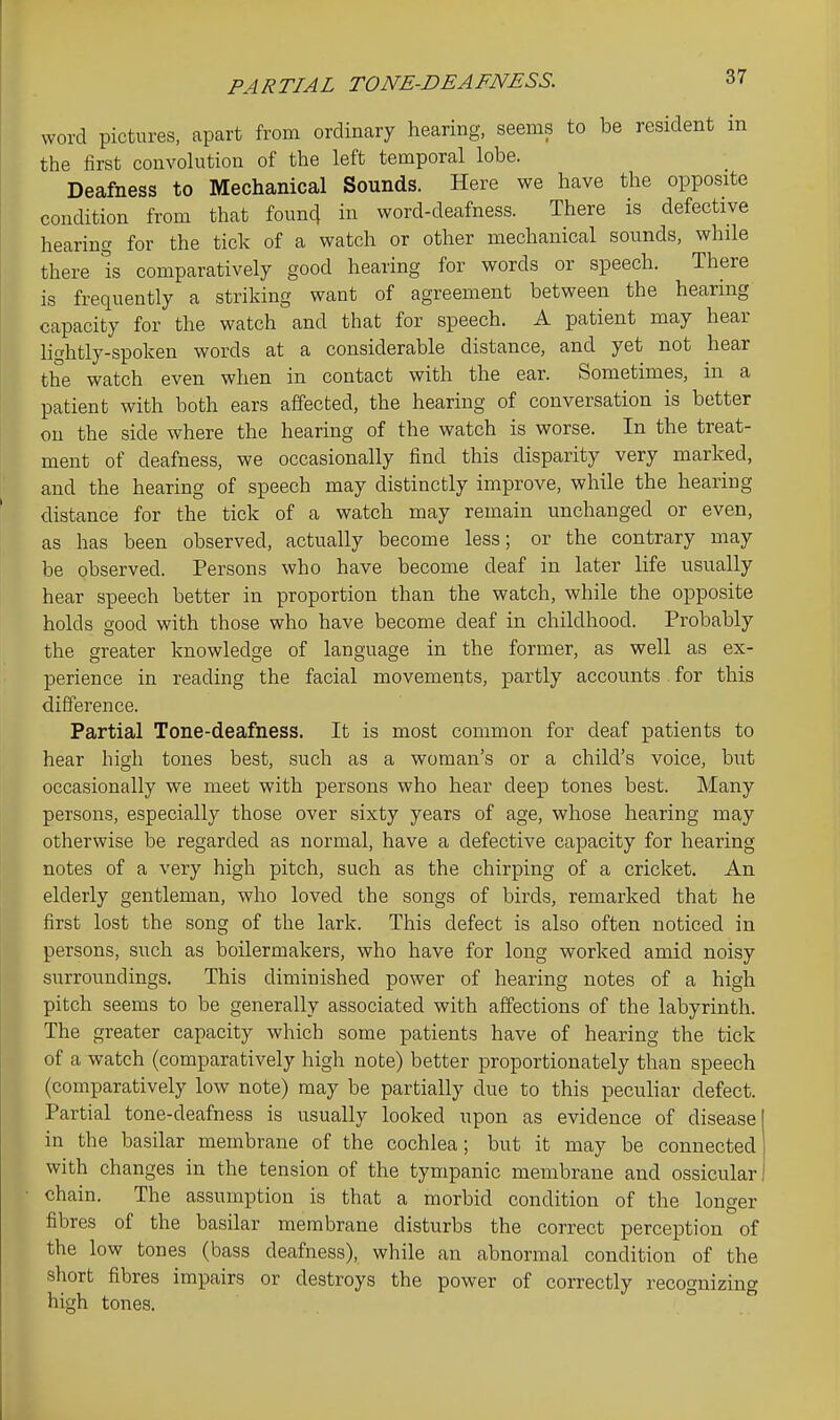 PARTIAL TONE-DEAFNESS. word pictures, apart from ordinary hearing, seems to be resident m the first convolution of the left temporal lobe. Deafness to Mechanical Sounds. Here we have the opposite condition from that founcj in word-deafness. There is defective hearing for the tick of a watch or other mechanical sounds, while there Is comparatively good hearing for words or speech. There is frequently a striking want of agreement between the hearing capacity for the watch and that for speech. A patient may hear Hghtly-spoken words at a considerable distance, and yet not hear the watch even when in contact with the ear. Sometimes, in a patient with both ears affected, the hearing of conversation is better on the side where the hearing of the watch is worse. In the treat- ment of deafness, we occasionally find this disparity very marked, and the hearing of speech may distinctly improve, while the hearing distance for the tick of a watch may remain unchanged or even, as has been observed, actually become less; or the contrary may be observed. Persons who have become deaf in later life usually hear speech better in proportion than the watch, while the opposite holds good with those who have become deaf in childhood. Probably the greater knowledge of language in the former, as well as ex- perience in reading the facial movements, partly accounts. for this difference. Partial Tone-deafness. It is most common for deaf patients to hear high tones best, such as a woman's or a child's voice, but occasionally we meet with persons who hear deep tones best. Many persons, especially those over sixty years of age, whose hearing may otherwise be regarded as normal, have a defective capacity for hearing notes of a very high pitch, such as the chirping of a cricket. An elderly gentleman, who loved the songs of birds, remarked that he first lost the song of the lark. This defect is also often noticed in persons, such as boilermakers, who have for long worked amid noisy surroundings. This diminished power of hearing notes of a high pitch seems to be generally associated with affections of the labyrinth. The greater capacity which some patients have of hearing the tick of a watch (comparatively high note) better proportionately than speech (comparatively low note) may be partially due to this peculiar defect. Partial tone-deafness is usually looked upon as evidence of disease in the basilar membrane of the cochlea; but it may be connected with changes in the tension of the tympanic membrane and ossicular chain. The assumption is that a morbid condition of the longer fibres of the basilar membrane disturbs the correct perception of the low tones (bass deafness), while an abnormal condition of the short fibres impairs or destroys the power of correctly recognizing high tones. °