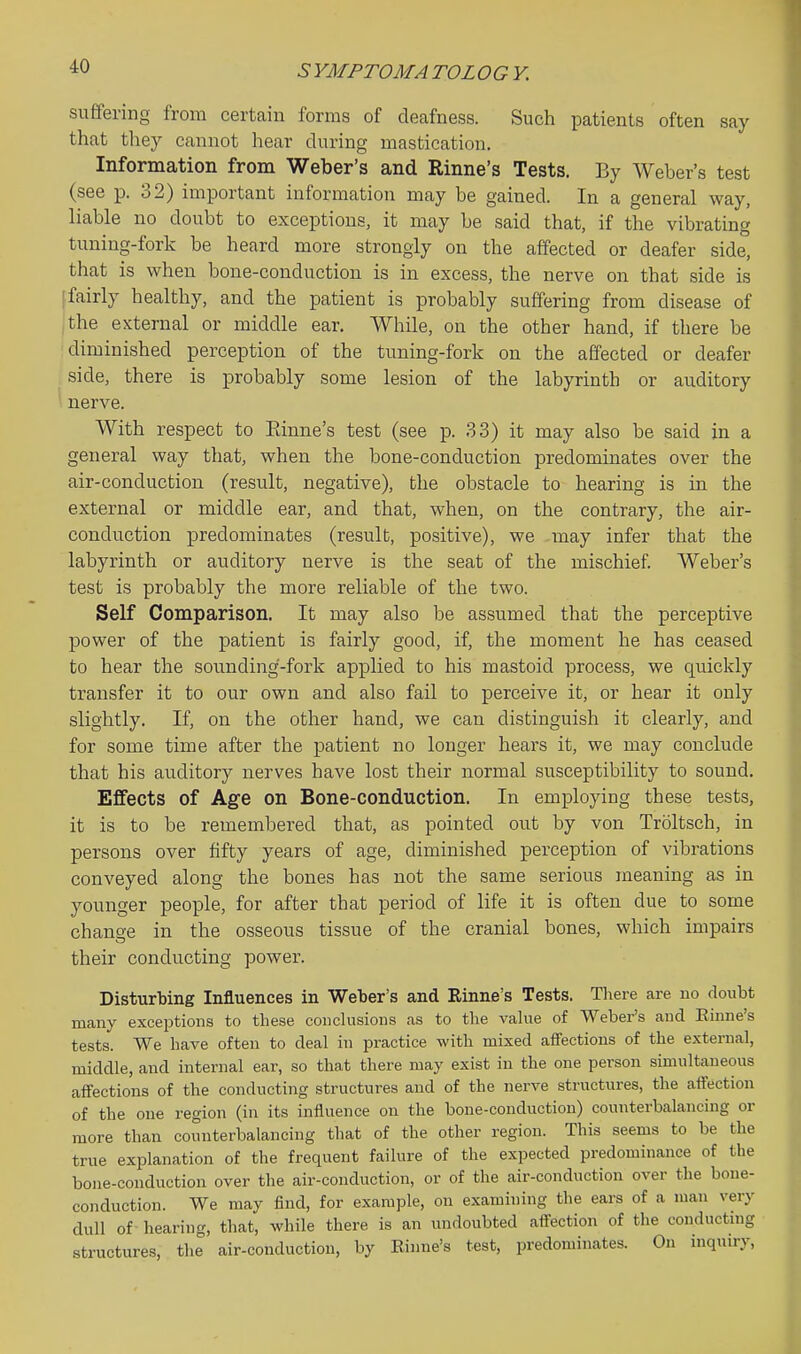 SYMPTOMATOLOG Y. suffering from certain forms of deafness. Such patients often say that they cannot hear during mastication. Information from Weber's and Rinne's Tests. By Weber's test (see p. 32) important information may be gained. In a general way, liable no doubt to exceptions, it may be said that, if the vibrating tuning-fork be heard more strongly on the affected or deafer side, that is when bone-conduction is in excess, the nerve on that side is (fairly healthy, and the patient is probably suffering from disease of ,'the external or middle ear. While, on the other hand, if there be diminished perception of the tuning-fork on the affected or deafer side, there is probably some lesion of the labyrinth or auditory nerve. With respect to Einne's test (see p. 33) it may also be said in a general way that, when the bone-conduction predominates over the air-conduction (result, negative), the obstacle to hearing is in the external or middle ear, and that, when, on the contrary, the air- conduction predominates (result, positive), we may infer that the labyrinth or auditory nerve is the seat of the mischief Weber's test is probably the more reliable of the two. Self Comparison. It may also be assumed that the perceptive power of the patient is fairly good, if, the moment he has ceased to hear the sounding-fork applied to his mastoid process, we qiiickly transfer it to our own and also fail to perceive it, or hear it only slightly. If, on the other hand, we can distinguish it clearly, and for some time after the patient no longer hears it, we may conclude that his auditory nerves have lost their normal susceptibility to sound. Effects of Age on Bone-conduction. In employing these tests, it is to be remembered that, as pointed out by von Troltsch, in persons over fifty years of age, diminished perception of vibrations conveyed along the bones has not the same serious meaning as in younger people, for after that period of life it is often due to some chano-e in the osseous tissue of the cranial bones, which impairs their conducting power. Disturbing Influences in Weber's and Rinne's Tests. There are no doubt many exceptions to these conclusions as to the vahie of Weber's and Einne's tests. We have often to deal in practice with mixed affections of the external, middle, and internal ear, so that there may exist in the one person simultaneous affections of the conducting structures and of the nerve structures, the affection of the one region (in its influence on the bone-conduction) counterbalancing or more than counterbalancing that of the other region. This seems to be the true explanation of the frequent failure of the expected predominance of the bone-conduction over the air-conduction, or of the air-conduction over the bone- conduction. We may find, for example, on examining the ears of a man very dull of hearing, that, while there is an undoubted affection of the conducting structures, the air-conduction, by Einne's test, predominates. On inquiry,