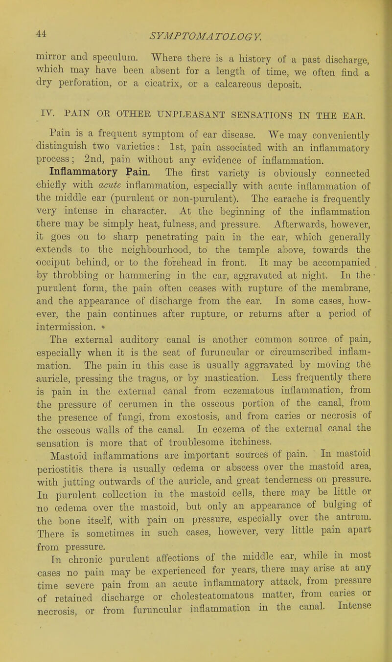 SYMPTOM A TOLOGY. mirror and speculum. Where there is a history of a past discharge, which may have been absent for a length of time, we often find a dry perforation, or a cicatrix, or a calcareous deposit. IV. PAIN OE OTHER UNPLEASANT SENSATIONS IN THE EAR Pain is a frequent symptom of ear disease. We may conveniently distinguish two varieties: 1st, pain associated with an inflammatory process; 2nd, pain without any evidence of inflammation. Inflammatory Pain. The first variety is obviously connected chiefly with acute inflammation, especially with acute inflammation of the middle ear (purulent or non-purulent). The earache is frequently very intense in character. At the beginning of the inflammation there may be simply heat, fulness, and pressure. Afterwards, however, it goes on to sharp penetrating pain in the ear, which generally extends to the neighbourhood, to the temple above, towards the occiput behind, or to the forehead in front. It may be accompanied by throbbing or hammering in the ear, aggravated at night. In the • purulent form, the pain often ceases with rupture of the membrane, and the appearance of discharge from the ear. In some cases, how- ever, the pain continues after rupture, or returns after a period of intermission. • The external auditory canal is another common source of pain, especially when it is the seat of furuucular or circumscribed inflam- mation. The pain in this case is usually aggravated by moving the auricle, pressing the tragus, or by mastication. Less frequently there is pain in the external canal from eczematous inflammation, from the pressure of cerumen in the osseous portion of the canal, from the presence of fungi, from exostosis, and from caries or necrosis of the osseous walls of the canal. In eczema of the external canal the ■sensation is more that of troublesome itchiness. Mastoid inflammations are important sources of pain. In mastoid periostitis there is usually oedema or abscess over the mastoid area, with jutting outwards of the auricle, and great tenderness on pressure. In purulent collection in the mastoid cells, there may be little or no cedema over the mastoid, but only an appearance of bulging of the bone itself, with pain on pressure, especially over the antrum. There is sometimes in such cases, however, very little pain apart from pressure. In chronic purulent affections of the middle ear, while in most cases no pain may be experienced for years, there may arise at any time severe pain from an acute inflammatory attack, from pressure of retained discharge or cholesteatomatous matter, from caries or necrosis, or from furuncular inflammation in the canal. Intense