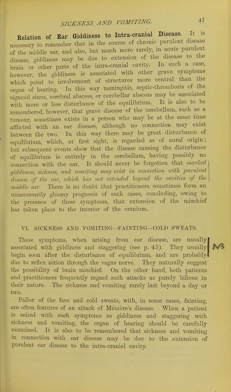 Relation of Ear Giddiness to Intra-cranial Disease. It is necessary to remember that in the course of chronic purulent disease of the middle ear, and also, but much more rarely, in acute purulent disease, giddiness may be due to extension of the disease to the brain or other parts of the intra-cranial cavity. In such a case, however, the giddiness is associated with other grave symptoms which point to involvement of structures more central than the orcvan of hearing. In this way meningitis, septic-thrombosis of the sigmoid sinus, cerebral abscess, or cerebellar abscess may be associated with more or less disturbance of the equilibrium. It is also to be remembered, however, that grave disease of the cerebellum, such as a tumour, sometimes exists in a person who may be at the same time afflicted with an ear disease, although no connection may exist between the two. In this way there may be great disturbance ^ of equilibrium, which, at first sight, is regarded as of aural origin; but subsequent events show that the disease causing the disturbance of equilibrium is entirely in the cerebellum, having possibly no connection with the ear. It should never be forgotten that marhed (jiclclincss, sickness, and vomiting may exist in connection tvith purulent disease of the ear, which has not extended leijond the cavities of the middle ear. There is no doubt that practitioners sometimes form an unnecessarily gloomy prognosis of such cases, concluding, owing to the presence of these symptoms, that extension of the mischief has taken place to the interior of the cranium. VI. SICKNESS AND VOMITING—FAINTING—COLD SWEATS. These symptoms, when arising from ear disease, are usually I associated with giddiness and staggering (see p. 45). They usuallyj begin soon after the. disturbance of equilibrium, and are probablyl due to reflex action through the vagus nerve. They naturally suggest the possibility of brain mischief. On the other hand, both patients and practitioners frequently regard such attacks as purely bilious in their nature. The sickness and vomiting rarely last beyond a day or two. Pallor of the face and cold sweats, with, in some cases, fainting, are often features of an attack of M^nifere's disease. Wlien a patient is seized with such symptoms as giddiness and staggering with sickness and vomiting, the organ of hearing should be carefully examined. It is also to be remembered that sickness and vomiting m connection with ear disease may be due to the extension of purulent ear disease to the intra-cranial cavity.