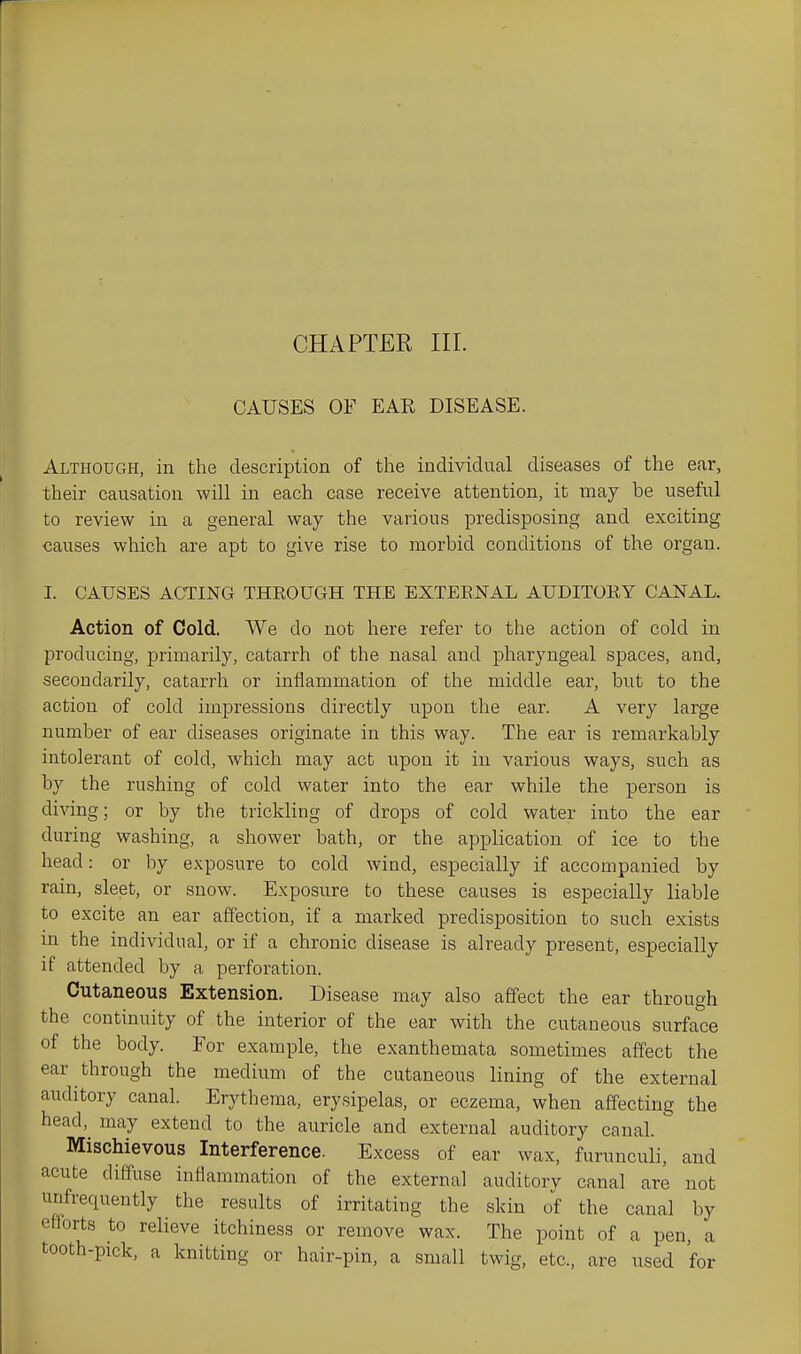 CHAPTER III. CAUSES OF EAR DISEASE. Although, in the description of the individual diseases of the ear, their causation will in each case receive attention, it may be useful to review in a general way the various predisposing and exciting causes which are apt to give rise to morbid conditions of the organ. I. CAUSES ACTING THEOUGH THE EXTEENAL AUDITOEY CANAL. Action of Cold. We do not here refer to the action of cold in producing, primarily, catarrh of the nasal and pharyngeal spaces, and, secondarily, catarrh or inflammation of the middle ear, but to the action of cold impressions directly upon the ear. A very large number of ear diseases originate in this way. The ear is remarkably intolerant of cold, which may act upon it in various ways, such as by the rushing of cold water into the ear while the person is diving; or by the trickling of drops of cold water into the ear during washing, a shower bath, or the application of ice to the head: or by exposure to cold wind, especially if accompanied by rain, sleet, or snow. Exposure to these causes is especially liable to excite an ear affection, if a marked predisposition to such exists in the individual, or if a chronic disease is already present, especially if attended by a perforation. Cutaneous Extension. Disease may also affect the ear through the continuity of the interior of the ear with the cutaneous surface of the body. For example, the exanthemata sometimes affect the ear through the medium of the cutaneous lining of the external auditory canal. Erythema, erysipelas, or eczema, when affecting the head, may extend to the auricle and external auditory canal. Mischievous Interference. Excess of ear wax, furunculi, and acute diffuse inflammation of the external auditorv canal are not unfrequently the results of irritating the skin of the canal by efforts to relieve itchiness or remove wax. The point of a pen, a tooth-pick, a knitting or hair-pin, a small twig, etc., are used for