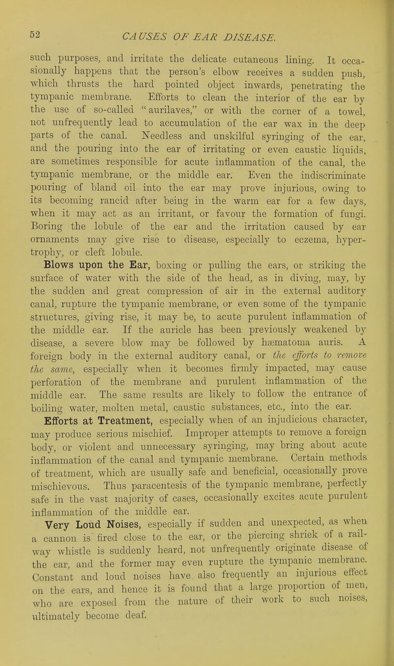 such purposes, and irritate the delicate cutaneous Hning. It occa- sionally happens that the person's elbow receives a sudden push, which thrusts the hard pointed object inwards, penetrating the tympanic membrane. Efforts to clean the interior of the ear by the use of so-called aurilaves, or with the corner of a towel, not unfrequently lead to accumulation of the ear wax in the deep parts of the canal. Needless and unskilful syringing of the ear, and the pouring into the ear of irritating or even caustic liquids, are sometimes responsible for acute inflammation of the canal, the tympanic membrane, or the middle ear. Even the indiscriminate pouring of bland oil into the ear may prove injurious, owing to its becoming rancid after being in the warm ear for a few days, when it may act as an irritant, or favoiir the formation of fungi. Boring the lobule of the ear and the irritation caused by ear ornaments may give rise to disease, especially to eczema, hyper- trophy, or cleft lobule. Blows upon the Ear, boxing or pulling the ears, or striking the surface of water with the side of the head, as in diving, may, by the sudden and great compression of air in the external auditory canal, rupture the tympanic membrane, or even some of the tympanic structures, giving rise, it may be, to acute purulent inflammation of the middle ear. If the auricle has been previously weakened by disease, a severe blow may be followed by hEematoma auris. A foreign body in the external auditory canal, or the, efforts to remove the same, especially when it becomes firmly impacted, may cause perforation of the membrane and purulent inflammation of the middle ear. The same results are likely to follow the entrance of boiling water, molten metal, caustic substances, etc., into the ear. Efforts at Treatment, especially when of an injudicious character, may produce serious mischief Improper attempts to remove a foreign body, or violent and unnecessary syringing, may bring about acute inflammation of the canal and tympanic membrane. Certain methods of treatment, which are usually safe and beneficial, occasionally prove mischievous. Thus paracentesis of the tympanic membrane, perfectly safe in the vast majority of cases, occasionally excites acute purulent inflammation of the middle ear. Very Loud Noises, especially if sudden and unexpected, as when a cannon is fired close to the ear, or the piercing shriek of a rail- way whistle is suddenly heard, not unfrequently originate disease of the ear, and the former may even rupture the tympanic membrane. Constant and loud noises have also frequently an injurious effect on the ears, and hence it is found that a large proportion of men, who are exposed from the nature of their work to such noises, ultimately become deaf