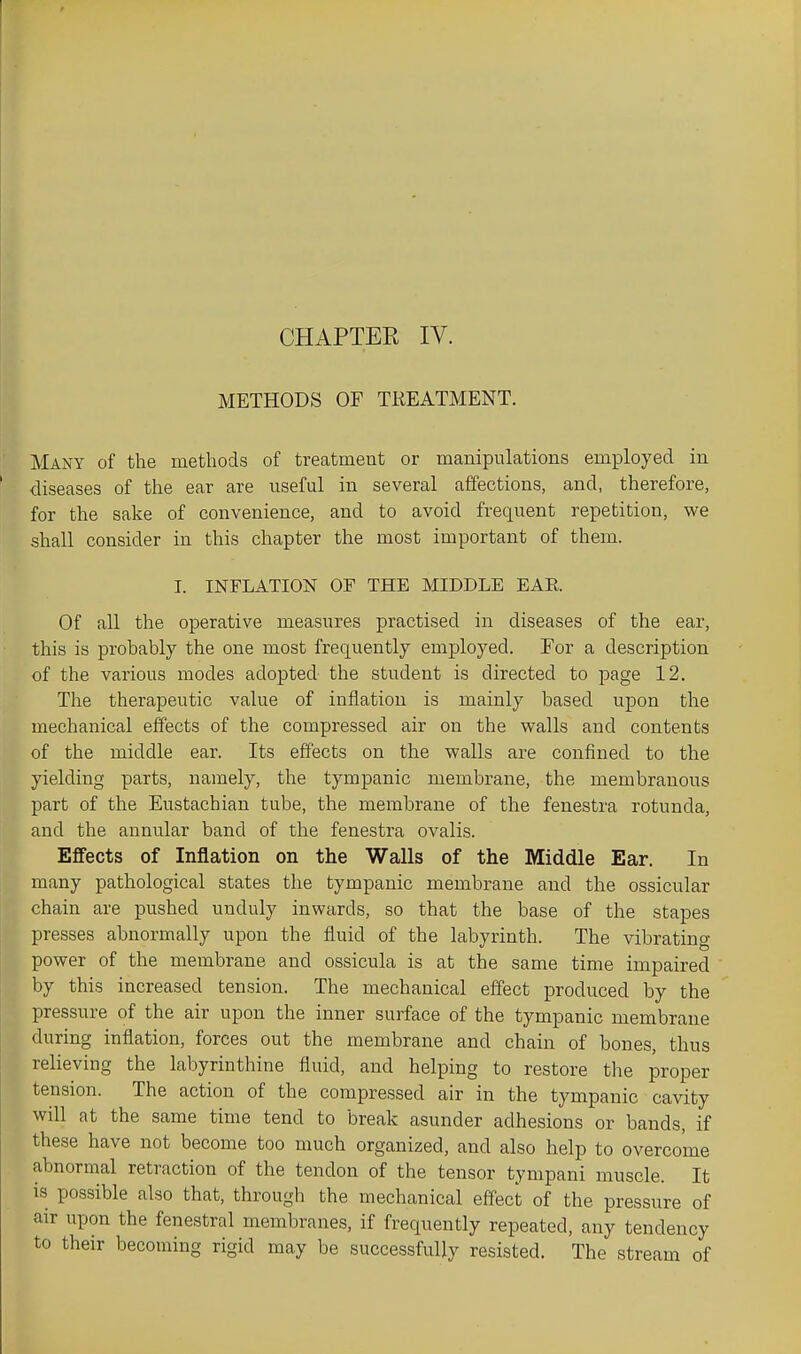 METHODS OF TEEATMENT. Many of the methods of treatment or manipulations employed in diseases of the ear are useful in several affections, and, therefore, for the sake of convenience, and to avoid frequent repetition, we shall consider in this chapter the most important of them. I. INFLATION OF THE MIDDLE EAR Of all the operative measures practised in diseases of the ear, this is probably the one most frequently employed. For a description of the various modes adopted the student is directed to page 12, The therapeutic value of inflation is mainly based upon the mechanical effects of the compressed air on the walls and contents of the middle ear. Its effects on the walls are confined to the yielding parts, namely, the tympanic membrane, the membranous part of the Eustachian tube, the membrane of the fenestra rotunda, and the annular band of the fenestra ovalis. Effects of Inflation on the Walls of the Middle Ear. In many pathological states the tympanic membrane and the ossicular chain are pushed unduly inwards, so that the base of the stapes presses abnormally upon the fluid of the labyrinth. The vibrating power of the membrane and ossicula is at the same time impaired by this increased tension. The mechanical effect produced by the pressure of the air upon the inner surface of the tympanic membrane during inflation, forces out the membrane and chain of bones, thus reHeving the labyrinthine fluid, and helping to restore the proper tension. The action of the compressed air in the tympanic cavity will at the same time tend to break asunder adhesions or bands, if these have not become too much organized, and also help to overcome abnormal retraction of the tendon of the tensor tympani muscle. It is possible also that, through the mechanical effect of the pressure of air upon the fenestral membranes, if frequently repeated, any tendency to their becoming rigid may be successfully resisted. The stream of