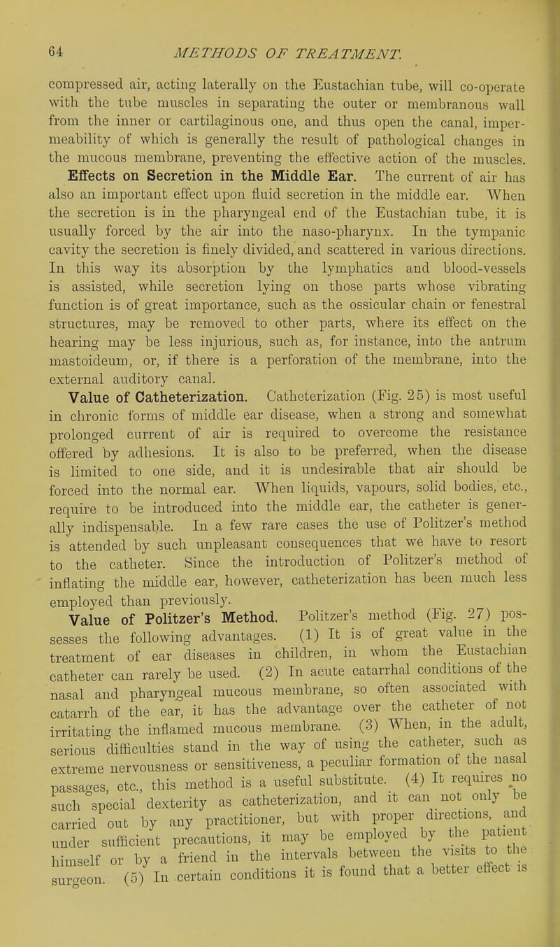 compressed air, acting laterally on the Eustachian tube, will co-operate with the tube muscles in separating the outer or membranous wall from the inner or cartilaginous one, and thus open the canal, imper- meability of which is generally the result of pathological changes in the mucous membrane, preventing tbe effective action of the muscles. Effects on Secretion in the Middle Ear. The current of air has also an important effect upon fluid secretion in the middle ear. When the secretion is in the pharyngeal end of the Eustachian tube, it is usually forced by the air into the naso-pliarynx. In the tympanic cavity the secretion is finely divided, and scattered in various directions. In this way its absorption by the lymphatics and blood-vessels is assisted, while secretion lying on those parts whose vibrating function is of great importance, such as the ossicular chain or fenestral structures, may be removed to other parts, where its effect on the hearing may be less injurious, such as, for instance, into the antrum mastoideum, or, if there is a perforation of the membrane, into the external auditory canal. Value of Catheterization. Catheterization (Fig. 25) is most useful in chronic forms of middle ear disease, when a strong and somewhat prolonged current of air is required to overcome the resistance offered by adhesions. It is also to be preferred, when the disease is limited to one side, and it is undesirable that air should be forced into the normal ear. When liquids, vapours, solid bodies,'etc., require to be introduced into the middle ear, the catheter is gener- ally indispensable. In a few rare cases the use of Politzer's method is attended by such unpleasant consequences that we have to resort to the catheter. Since the introduction of Politzer's method of inflating the middle ear, however, catheterization has been much less employed than previously. Value of Politzer's Method. Politzer's method (Fig. 27) pos- sesses the following advantages. (1) It is of great value in the treatment of ear diseases in children, in whom the Eustachian catheter can rarely be used. (2) In acute catarrhal conditions of the nasal and pharyngeal mucous membrane, so often associated with catarrh of the ear, it has the advantage over the catheter of not irritating the inflamed mucous membrane. (3) When, in the adult, serious difficulties stand in the way of using the catheter, such as extreme nervousness or sensitiveness, a peculiar formation of the nasal passages, etc., this method is a useful substitute. (4) It requires no such special dexterity as catheterization, and it can not only be carried out by any practitioner, but with ^'^'^^ ^^'^'f'''^'^^^ under sufficient precautions, it may be employed by the patient himself or by a friend in the intervals between the visits to the s^ Sn (5) In certain conditions it is found that a better effect is
