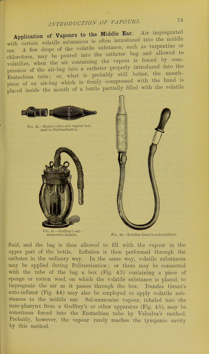 r INTRODUCTION OF VAPOURS. 73. Application of Vapours to the Middle Ear. An- impregnated Witt cemin volatxle Lbstances is often introduced :nto the midd e ear A few drops of the volatile substance, such as urpentm or chloroform, may be poured into the catheter bag and allowed to. volatilize, when the air containing the vapour is forced by com- pression of the air-bag into a catheter properly introduced into he Lstachian tube; or, what is probably still better, the mouth- piece of an air-bag which is firmly compressed with the hand i^ placed inside the mouth of a bottle partially filled with the volatile Fig. 43.—Keen's valve and vapour box, used in Politzerization. Fig. 45.—Godfrey's sal- ammoniac inhaler. Fio. 44.—Dundas Grant's auto-inflator. fluid, and the bag is then allowed to fill with the vapour in the upper part of the bottle. Inflation is then performed through the catheter in the ordinary way. In the same way, volatile substances may be applied during Politzerization; or there may be connected with the tube of the bag a box (Fig. 43) containing a piece of sponge or cotton wool, on which the volatile substance is placed, to impregnate the air as it passes through the box. Dundas Grant's auto-inflator (Fig. 44) may also be employed to apply volatile sub- stances to the middle ear. Sal-ammoniac vapour, inhaled into the naso-pharynx from a Godfrey's or other apparatus (Fig. 45), may be sometimes forced into the Eustachian tube by Valsalva's method. Probably, however, the vapour rarely reaches the tympanic cavity by this method.