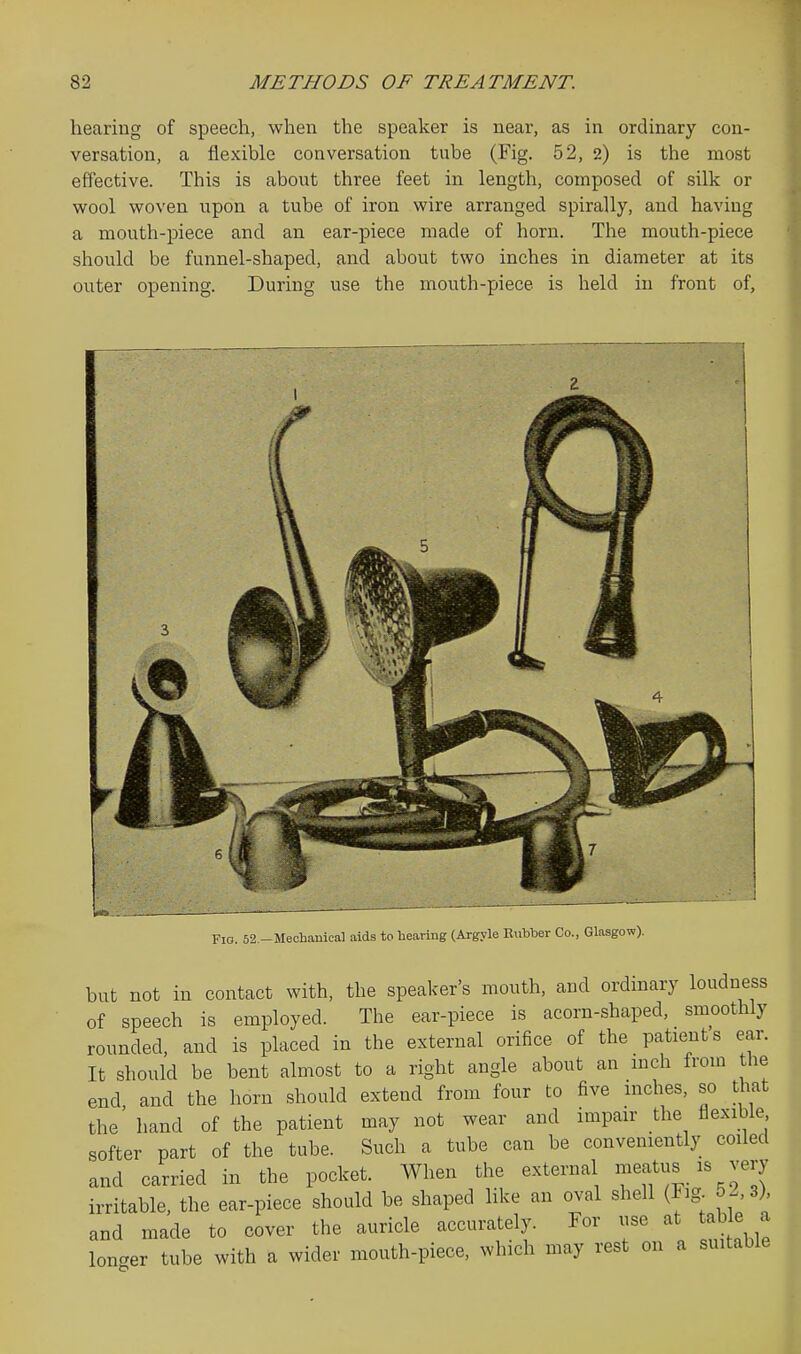 hearing of speech, when the speaker is near, as in ordinary con- versation, a flexible conversation tube (Fig. 52, 2) is the most effective. This is about three feet in length, composed of silk or wool woven upon a tube of iron wire arranged spirally, and having a mouth-piece and an ear-piece made of horn. The mouth-piece should be funnel-shaped, and about two inches in diameter at its outer opening. During use the mouth-piece is held in front of, Fig. 52.-Mechanical aids to hearing (Argyle Rubber Co., Glasgow). but not in contact with, the speaker's mouth, and ordinary loudness of speech is employed. The ear-piece is acorn-shaped, smoothly rounded, and is placed in the external orifice of the patients ear. It should be bent almost to a right angle about an mch from the end, and the horn should extend from four to five inches, so t^iat the hand of the patient may not wear and impair the flexible softer part of the tube. Such a tube can be conveniently coiled and carried in the pocket. When the external meatus is very irritable, the ear-piece should be shaped like an oval shell (Fig 52, 3), and made to cover the auricle accurately. For use at table a longer tube with a wider mouth-piece, which may rest on a suitable