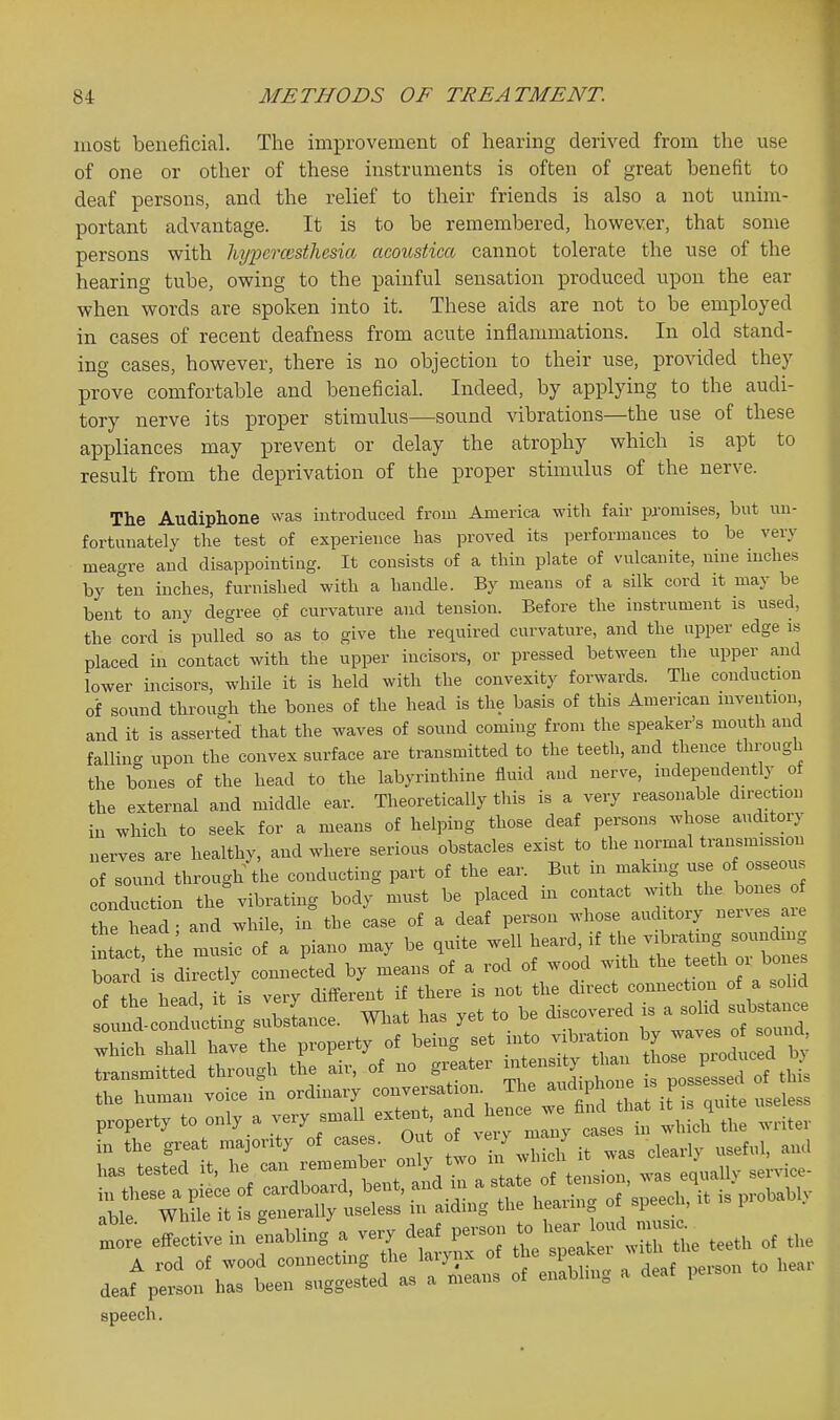 most beneficial. The improvement of hearing derived from the use of one or other of these instruments is often of great benefit to deaf persons, and the relief to their friends is also a not unim- portant advantage. It is to be remembered, however, that some persons with liypcrcesthesia acoustica cannot tolerate the use of the hearing tube, owing to the painful sensation produced upon the ear when words are spoken into it. These aids are not to be employed in cases of recent deafness from acute inflammations. In old stand- ing cases, however, there is no objection to their use, provided they prove comfortable and beneficial. Indeed, by applying to the audi- tory nerve its proper stimulus—sound vibrations—the use of these appliances may prevent or delay the atrophy which is apt to result from the deprivation of the proper stimulus of the nerve. The Audiphone was introduced from America with fair promises, but un- fortunately the test of experience has proved its performances to be very meagre and disappointing. It consists of a thin plate of vulcanite, nine inches by ten inches, furnished with a handle. By means of a silk cord it may be bent to any degree of curvature and tension. Before the instrument is used, the cord is pulled so as to give the required curvature, and the upper edge is placed in contact with the upper incisors, or pressed between the upper and lower incisors, while it is held with the convexity forwards. The conduction of sound through the bones of the head is the basis of this American invention and it is asserted that the waves of sound coming from the speaker's mouth and fallin- upon the convex surface are transmitted to the teeth, and thence through the boues of the head to the labyrinthine fluid and nerve, independently of the external and middle ear. Theoretically this is a very reasonable direction in which to seek for a means of helping those deaf persons whose auditory nerves are healthy, and where serious obstacles exist to the normal transmission of sound through the conducting part of the ear. But in makuig -e of osseo.s conduction the vibrating body must be placed in contact with the bones of thrhead - and while, in the case of a deaf person whose auditory nerves are tlct L music of L piano may be quite well heard, if the vibrating soundmg board i dir^tly connected by means of a rod of wood with the teeth or bones of ^e head, it's very different if there is not the direct connection of a so d sound-conducting substance. Wliat has yet to be discovered s a solid substance X; shall have the property of being set into vibration ^7 J-^^^^^^^^ transmitted through the air, of no greater intensity han ^fjf^ J^ the human voice in -<^-y^^-^Z'SX:^^^t.^- property to only a -ry sma 1 extei^t -^^-^J ^^^^ ^he writer in the great majority of cases Out f^J'^y ^..^ ^.^^ .^eful, ami effective i„ Luir., a very « p3.-s.,, 2\;: le teetl, of the speech.