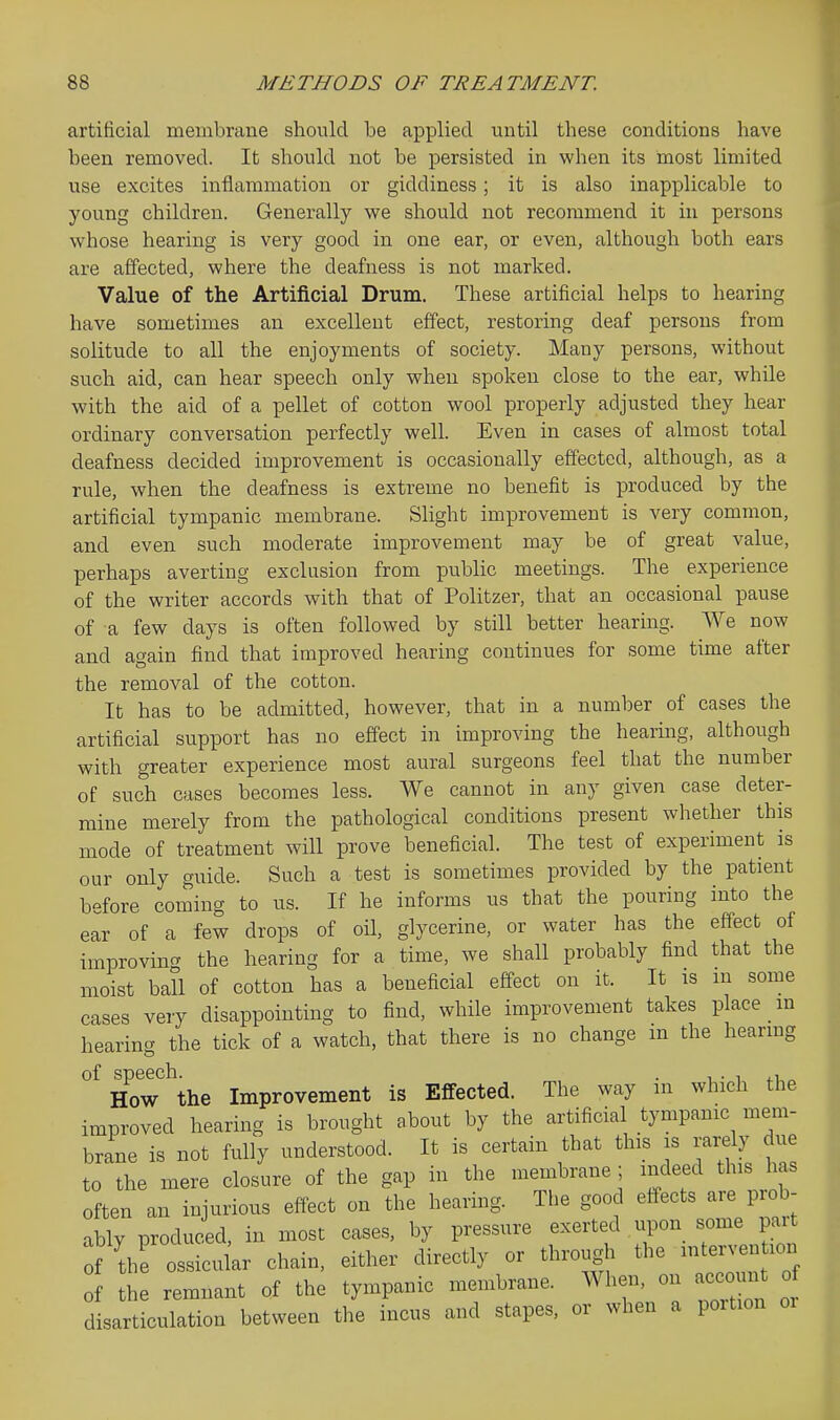 artificial membrane should be applied until these conditions have been removed. It should not be persisted in when its most limited use excites inflammation or giddiness; it is also inapplicable to young children. Generally we should not recommend it in persons whose hearing is very good in one ear, or even, although both ears are affected, where the deafness is not marked. Value of the Artificial Drum. These artificial helps to hearing have sometimes an excellent effect, restoring deaf persons from solitude to all the enjoyments of society. Many persons, without such aid, can hear speech only when spoken close to the ear, while with the aid of a pellet of cotton wool properly adjusted they hear ordinary conversation perfectly well. Even in cases of almost total deafness decided improvement is occasionally effected, although, as a rule, when the deafness is extreme no benefit is produced by the artificial tympanic membrane. Slight improvement is very common, and even such moderate improvement may be of great value, perhaps averting exclusion from public meetings. The experience of the writer accords with that of Politzer, that an occasional pause of a few days is often followed by still better hearing. We now and again find that improved hearing continues for some time after the removal of the cotton. It has to be admitted, however, that in a number of cases the artificial support has no effect in improving the hearing, although with greater experience most aural surgeons feel that the number of such cases becomes less. We cannot in any given case deter- mine merely from the pathological conditions present whether this mode of treatment will prove beneficial. The test of experiment is our only guide. Such a test is sometimes provided by the patient before coming to us. If he informs us that the pouring into the ear of a few drops of oil, glycerine, or water has the effect of improvincT the hearing for a time, we shall probably find that the moist ball of cotton has a beneficial effect on it. It is in some cases very disappointing to find, while improvement takes place in hearing the tick of a watch, that there is no change m the hearmg How the Improvement is Effected. The way in which the improved hearing is brought about by the artificial tympanic mem- brane is not fully understood. It is certain that this is rarely due to the mere closure of the gap in the membrane ; indeed this has often an injurious effect on the hearing. The good effects are prob- ably produced, in most cases, by pressure exerted upon some pait f the ossicular chain, either directly or through the ^^^^^^ of the remnant of the tympanic membrane. When, on accoun of disarticulation between the incus and stapes, or when a portion oi
