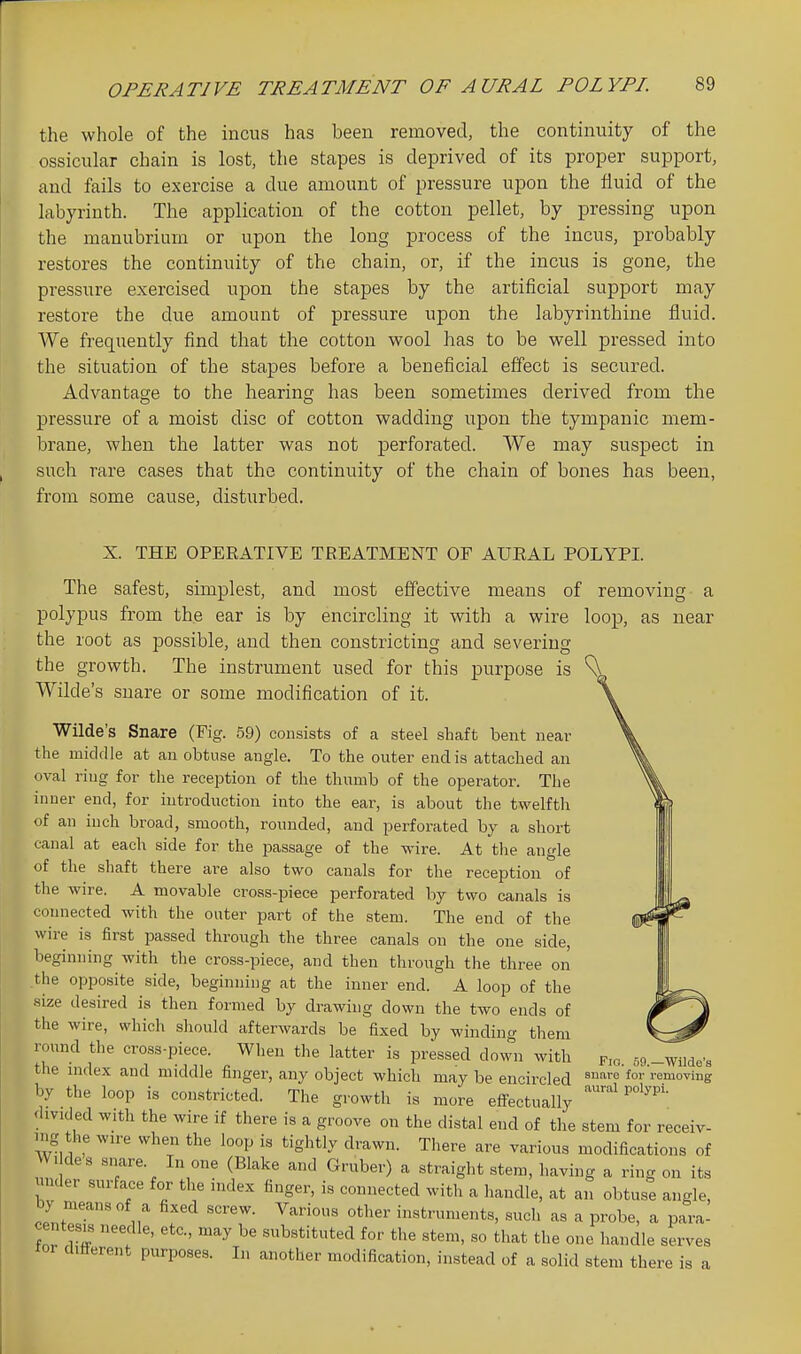 the whole of the incus has been removed, the continuity of the ossicular chain is lost, the stapes is deprived of its proper support, and fails to exercise a due amount of pressure upon the fluid of the labyrinth. The application of the cotton pellet, by pressing upon the manubrium or upon the long process of the incus, probably restores the continuity of the chain, or, if the incus is gone, the pressure exercised upon the stapes by the artificial support may restore the due amount of pressure upon the labyrinthine fluid. We frequently find that the cotton wool has to be well pressed into the situation of the stapes before a beneficial effect is secured. Advantage to the hearing has been sometimes derived from the pressure of a moist disc of cotton wadding upon the tympanic mem- brane, when the latter was not perforated. We may suspect in such rare cases that the continuity of the chain of bones has been, from some cause, disturbed. X. THE OPERATIVE TREATMENT OF AURAL POLYPI. The safest, simplest, and most effective means of removing a polypus from the ear is by encircling it with a wire loop, as near the root as possible, and then constricting and severing the growth. The instrument used for this purpose is Wilde's snare or some modification of it. Wilde's Snare (Fig. 59) consists of a steel shaft bent near the middle at an obtuse angle. To the outer end is attached an oval ring for the reception of the thumb of the operator. The inner end, for iutroduction into the ear, is about the twelfth of an inch broad, smooth, rounded, and perforated by a short canal at each side for the passage of the wire. At the angle of the shaft there are also two canals for the reception of the wire. A movable cross-piece perforated by two canals is connected with the outer part of the stem. The end of the wire is first passed through the three canals on the one side, beginning with the cross-piece, and then through the three on the opposite side, beginning at the inner end. A loop of the .size desired is then formed by drawing down the two ends of the wire, which should afterwards be fixed by winding them round the cross-piece. When the latter is pressed down with the index and middle finger, any object which may be encircled by the loop is constricted. The growth is more effectually divided with the wire if there is a groove on the distal end of the stem for receiv- mg the wire when the loop is tightly drawn. Tliere are various modifications of W, des snare. In one (Blake and Gruber) a straight stem, having a ring on its mider surface for the index finger, is connected with a handle, at an obtuse angle, by means of a fixed screw. Various other instruments, such as a probe, a para- centesis needle, etc., may be substituted for the stem, so that the one handle serves tor different purposes. In another modification, instead of a solid stem there is a Fio. 50.—Wilde's snare for removing aural polypi.