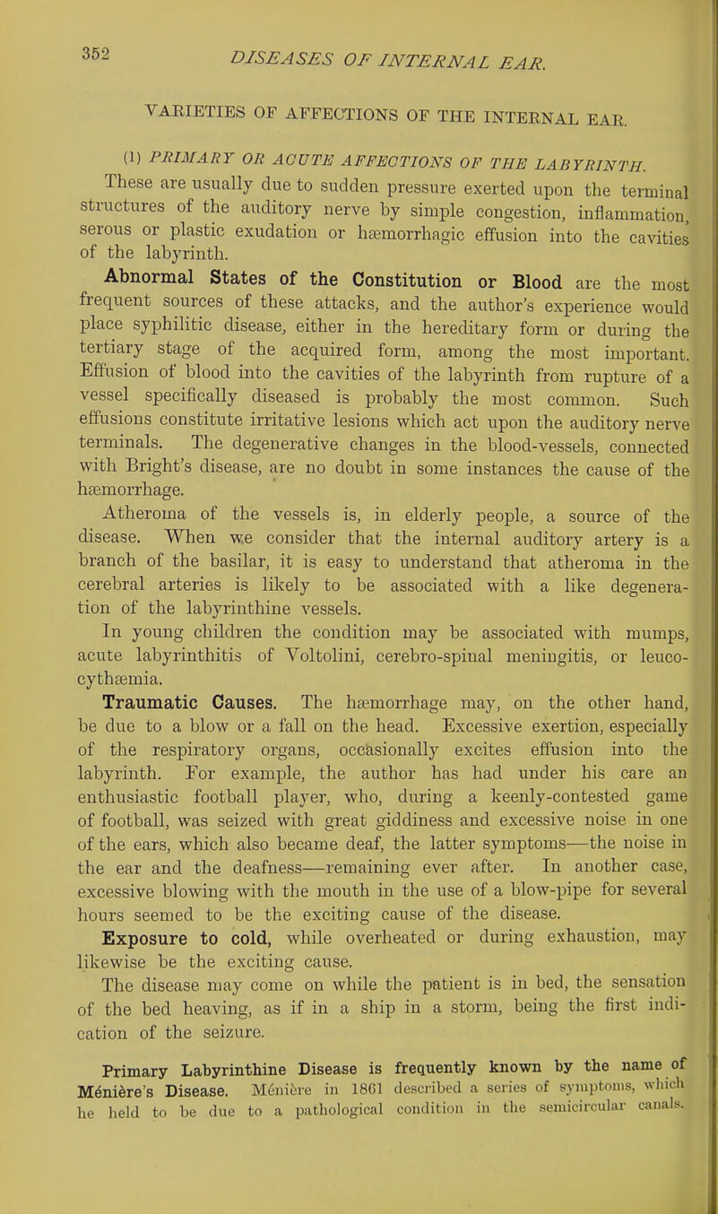 VARIETIES OF AFFECTIONS OF THE INTERNAL EAR. (1) PRIMARY OR ACUTE AFFECTIONS OF THE LABYRINTH. These are usually due to sudden pressure exerted upon the terminal structures of the auditory nerve by simple congestion, inflammation, serous or plastic exudation or hsemorrhagic efifusion into the cavities of the labyrinth. Abnormal States of the Constitution or Blood are the most frequent sources of these attacks, and the author's experience would place syphilitic disease, either in the hereditary form or during the tertiary stage of the acquired form, among the most important. Effusion of blood into the cavities of the labyrinth from rupture of a vessel specifically diseased is probably the most common. Such effusions constitute irritative lesions which act upon the auditory nerve terminals. The degenerative changes in the blood-vessels, connected with Bright's disease, are no doubt in some instances the cause of the haemorrhage. Atheroma of the vessels is, in elderly people, a source of the disease. When we consider that the internal auditory artery is a branch of the basilar, it is easy to understand that atheroma in the cerebral arteries is likely to be associated with a like degenera- tion of the labyrinthine vessels. In young children the condition may be associated with mumps, acute labyrinthitis of Voltolini, cerebro-spinal meningitis, or leuco- cythsemia. Traumatic Causes. The haemorrhage may, on the other hand, be due to a blow or a fall on the head. Excessive exertion, especially of the respiratory organs, occasionally excites effusion into the labyrinth. For example, the author has had under his care an enthusiastic football player, who, during a keenly-contested game of football, was seized with great giddiness and excessive noise in one of the ears, which also became deaf, the latter symptoms—the noise in the ear and the deafness—remaining ever after. In another case, excessive blowing with the mouth in the use of a blow-pipe for several hours seemed to be the exciting cause of the disease. Exposure to cold, while overheated or during exhaustion, may likewise be the exciting cause. The disease may come on while the patient is in bed, the sensation of the bed heaving, as if in a ship in a storm, being the first indi- cation of the seizure. Primary Labyrinthine Disease is frequently known by the name of M^ni^re's Disease. Meni6re in 1861 described a series of symptoms, winch he held to be due to a pathological condition in the semicircular canals.