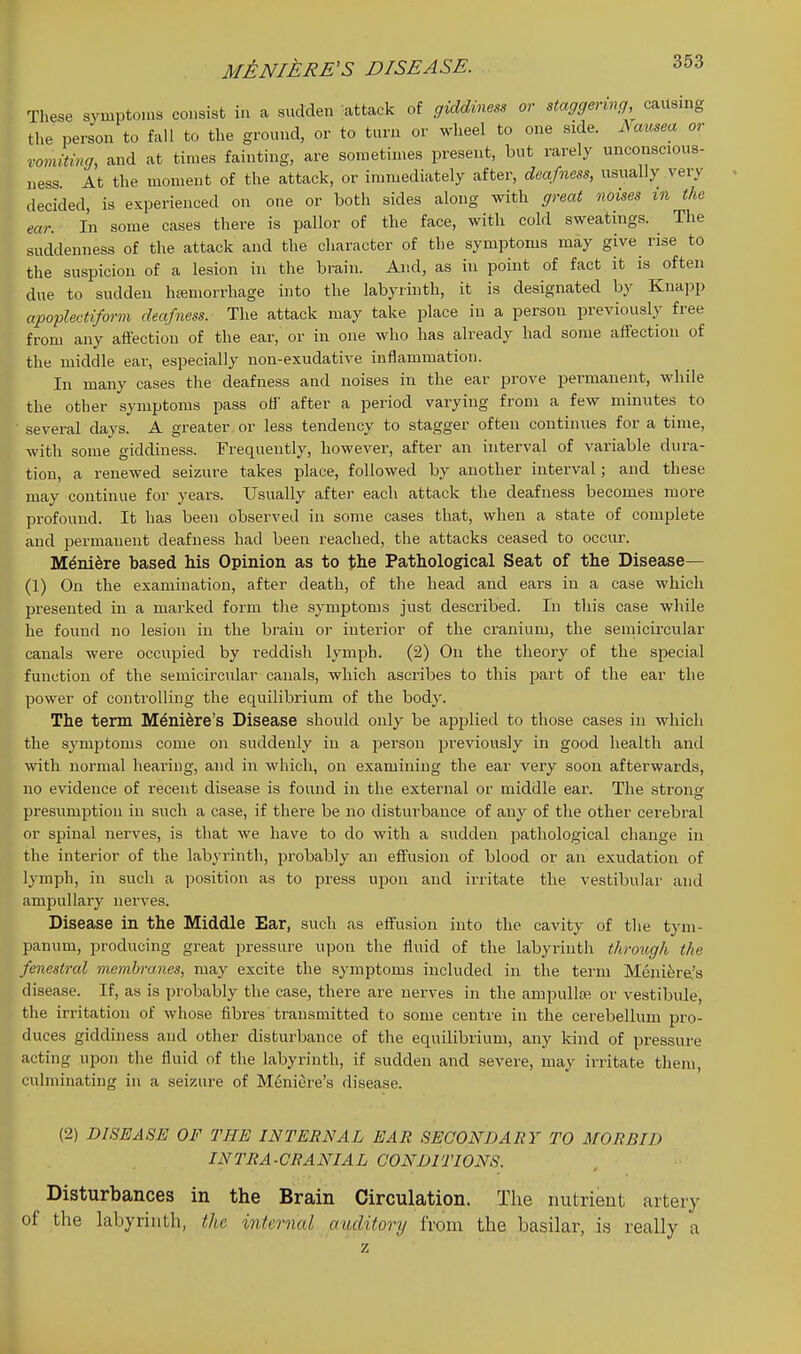 These symptoms consist in a sudden attack of giddmess or staggering, causing the person to fall to the ground, or to turn or wheel to one side. Aausea or romiting, and at times fainting, are sometimes present, but rarely unconscious- ness. At the moment of the attack, or immediately after, deafness, usually very decided, is experienced on one or both sides along with great noises in the ear. In some cases there is pallor of the face, with cold sweatings. The suddenness of the attack and the character of the symptoms may give rise to the suspicion of a lesion in the brain. And, as in point of fact it is often due to sudden htemorrhage into the labyrinth, it is designated by Knapp apoplectiform deafness. The attack may take place in a person previously free from any affection of the ear, or in one who has already had some affection of the middle ear, especially non-exudative inflammation. In many cases the deafness and noises in the ear prove permanent, while the other symptoms pass ofl' after a period varying from a few minutes to several days. A greater, or less tendency to stagger often continues for a time, with some giddiness. Frequently, however, after an interval of variable dura- tion, a renewed seizure takes place, followed by another interval; and these may continue for years. Usually after each attack the deafness becomes more profound. It has been observed in some cases that, when a state of complete and permanent deafness had been reached, the attacks ceased to occur. Mdni^re based his Opinion as to the Pathological Seat of the Disease— (1) On the examination, after death, of the head and ears in a case which presented in a marked form the symptoms just described. In this case while he found no lesion in the brain or interior of the cranium, the semicircular canals were occupied by reddish lymph. (2) On the theory of the special function of the semicircular canals, which ascribes to this jiart of the ear the power of controlling the equilibrium of the body. The term M^nidre's Disease should only be applied to those cases in which the symptoms come on suddenly in a person previously in good health and with normal hearing, and in which, on examining the ear very soon afterwards, no evidence of recent disease is found in the external or middle ear. The strong presumption in such a case, if there be no disturbance of any of the other cerebral or spinal nerves, is that we have to do with a sudden pathological change in the interior of the labyrinth, probably an effusion of blood or an exudation of lymph, in such a position as to press upon and irritate the vestibular and ampullary nerves. Disease in the Middle Ear, such as effusion into the cavity of the tym- panum, producing great j^ressure upon the fluid of the labyiinth through the fenestral membranes, may excite the symptoms included in the term Mcni6re.'s disease. If, as is probably the case, there are nerves in the ampullse or vestibule, the irritation of whose fibres transmitted to some centre in the cerebellum pro- duces giddiness and other disturbance of the equilibrium, any kind of pressure acting upon the fluid of the labyrinth, if sudden and severe, may irritate them, culminating in a seizure of Meniere's disease. (2) DISEASE OF THE INTERNAL EAR SECONDARY TO MORBID INTRA-ORANIAL CONDITIONS. Disturbances in the Brain Circulation. The nutrieut artery of the labyrinth, the internal cnulitory from the basilar, is really a