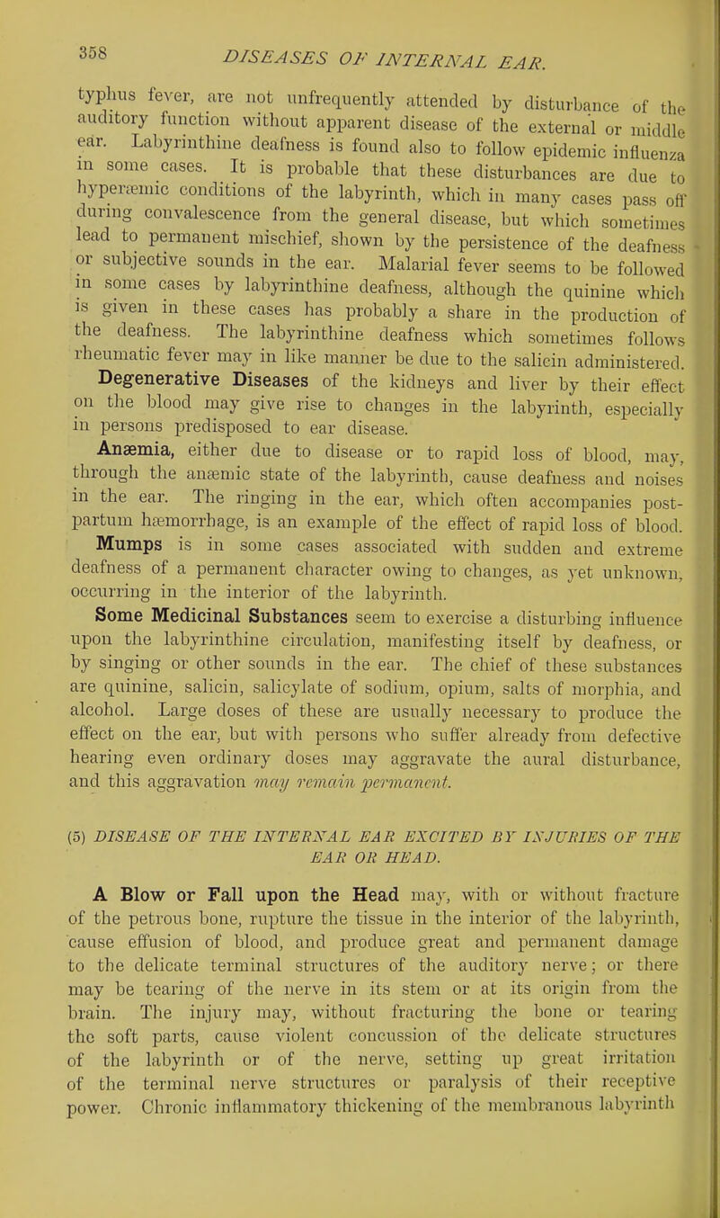typhus fever, are not unfrequently attended by disturbance of the auditory function without apparent disease of the external or middle ear. Labyrinthine deafness is found also to follow epidemic influenza in some cases. It is probable that these disturbances are due to hypememic conditions of the labyrinth, which in many cases pass off during convalescence from the general disease, but which sometimes lead to permanent mischief, shown by the persistence of the deafness or subjective sounds in the ear. Malarial fever seems to be followed in some cases by labyrinthine deafness, although the quinine which IS given in these cases has probably a share in the production of the deafness. The labyrinthine deafness which sometimes follows rheumatic fever may in like manner be due to the salicin administered. Degenerative Diseases of the kidneys and liver by their effect on the blood may give rise to changes in the labyrinth, especially in persons predisposed to ear disease. Anaemia, either due to disease or to rapid loss of blood, may, through the anemic state of the labyrinth, cause deafness and noises in the ear. The ringing in the ear, which often accompanies post- partum hc^morrhage, is an example of the effect of rapid loss of blood. Mumps is in some cases associated with sudden and extreme deafness of a permanent character owing to changes, as yet unknown, occurring in the interior of the labyrinth. Some Medicinal Substances seem to exercise a disturbing influence upon the labyrinthine circulation, manifesting itself by deafness, or by singing or other sounds in the ear. The chief of these substances are quinine, salicin, salicylate of sodium, opium, salts of morphia, and alcohol. Large doses of these are usually necessary to produce the effect on the ear, but with persons who sufier already from defective hearing even ordinary doses may aggravate the aural disturbance, and this aggravation may remain permanent. (5) DISEASE OF THE INTERNAL EAR EXCITED BY INJURIES OF THE EAR OR HEAD. A Blow or Fall upon the Head may, with or without fracture of the petrous bone, rupture the tissue in the interior of the labyrintli, cause effusion of blood, and produce great and permanent damage to the delicate terminal structures of the auditory nerve; or there may be tearing of the nerve in its stem or at its origin from the brain. The injury may, without fracturing the bone or tearing the soft parts, cause violent concussion of the delicate structures of the labyrinth or of the nerve, setting up great irritation of the terminal nerve structures or paralysis of their receptive power. Chronic inflammatory thickening of the membranous labyrinth