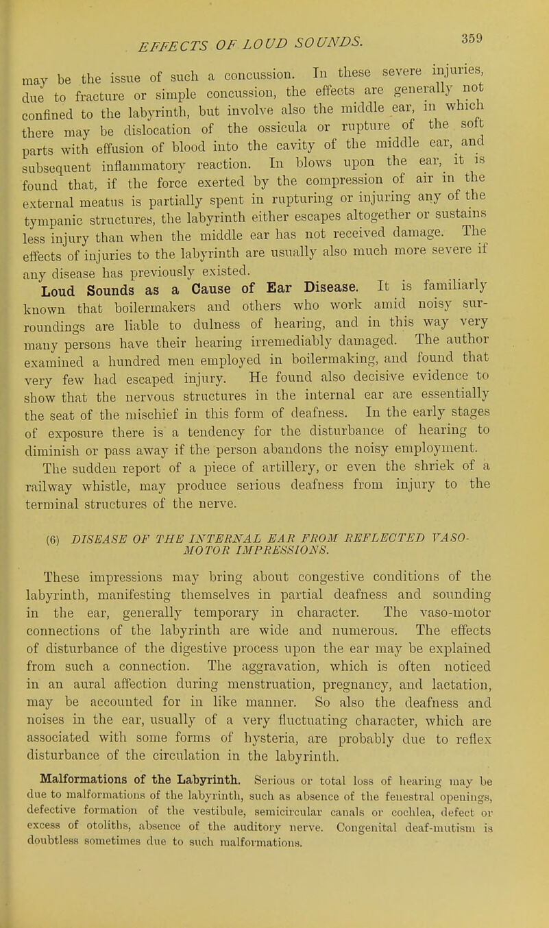 EFFECTS OF LOUD SOUNDS. may be the issue of such a concussion. In these severe injuries due to fracture or simple concussion, the effects are generally not confined to the labyrinth, but involve also the middle ear, in which there may be dislocation of the ossicula or rupture of the sott parts with effusion of blood into the cavity of the middle ear, and subsequent inflammatory reaction. In blows upon the ear, it is found that, if the force exerted by the compression of air m the external meatus is partially spent in rupturing or injuring any of the tympanic structures, the labyrinth either escapes altogether or sustains less injury than when the middle ear has not received damage. The elTects of injuries to the labyrinth are usually also much more severe if any disease has previously existed. Loud Sounds as a Cause of Ear Disease. It is familiarly known that boilermakers and others who work amid noisy sur- roundings are liable to dulness of hearing, and in this way very many persons have their hearing irremediably damaged. The author examined a hundred men employed in boilermaking, and found that very few had escaped injury. He found also decisive evidence to show that the nervous structures in the internal ear are essentially the seat of the mischief in this form of deafness. In the early stages of exposure there is a tendency for the disturbance of hearing to diminish or pass away if the person abandons the noisy employment. The sudden report of a piece of artillery, or even the shriek of a railway whistle, may produce serious deafness from injury to the terminal structures of the nerve. (6) DISEASE OF THE INTERNAL EAR FROM REFLECTED VASO- MOTOR IMPRESSIONS. These impressions may bring about congestive conditions of the labyrinth, manifesting themselves in partial deafness and sounding in the ear, generally temporary in character. The vaso-inotor connections of the labyrinth are wide and numerous. The effects of disturbance of the digestive process upon the ear may be explained from such a connection. The aggravation, which is often noticed in an aural affection during menstruation, pregnancy, and lactation, may be accounted for in like manner. So also the deafness and noises in the ear, usually of a very fluctuating character, which are associated with some forms of hysteria, are probably due to reflex disturbance of the circulation in the labyrinth. Malformations of the Labyrinth. Serious or total loss of hearing may be due to nialfonnatioiis of the labyrinth, such as absence of the fenestral openings, defective formation of the vestibule, semicircular canals or cochlea, defect or excess of otoliths, absence of the auditory nerve. Congenital deaf-mutism is doubtless sometimes due to such malformations.