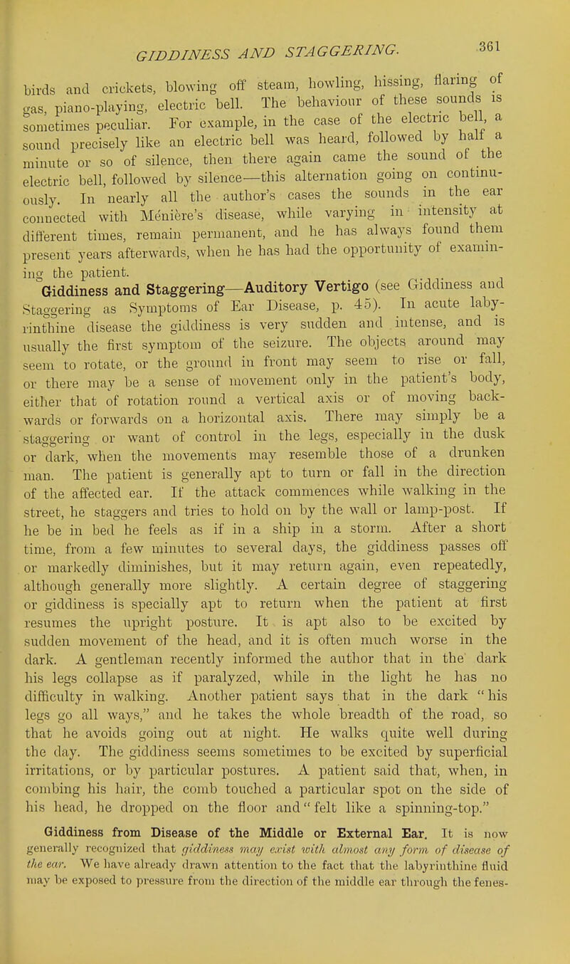 birds and crickets, blowing off steam, howling, hissing, flaring of gas, piano-playing, electric bell. The behaviour of these sounds is sometimes peculiar. Tor example, in the case of the electric be 1 a sound precisely like an electric bell was heard, followed by half a minute or so of silence, then there again came the sound of the electric bell, followed by silence—this alternation going on continu- ously. In nearly all the author's cases the sounds in the ear connected with Meniere's disease, while varying in intensity at difterent times, remain permanent, and he has always found them present years afterwards, when he has had the opportunity of examin- ing the patient. Giddiness and Staggering—Auditory Vertigo (see Giddiness and Staggering as Symptoms of Ear Disease, p. 45). In acute laby- rinthine disease the giddiness is very sudden and intense, and is usually the first symptom of the seizure. The objects around may seem to rotate, or the ground in front may seem to rise or fall, or there may be a sense of movement only in the patient's body, either that of rotation round a vertical axis or of moving back- wards or forwards on a horizontal axis. There may simply be a staggering or want of control in the legs, especially in the dusk or dark, when the movements may resemble those of a drunken man. The patient is generally apt to turn or fall in the direction of the affected ear. If the attack commences while walking in the street, he staggers and tries to hold on by the wall or lamp-post. If he be in bed he feels as if in a ship in a storm. After a short time, from a few minutes to several days, the giddiness passes off or markedly diminishes, but it may return again, even repeatedly, although generally more slightly. A certain degree of staggering or giddiness is specially apt to return when the patient at first resumes the upright posture. It is apt also to be excited by sudden movement of the head, and it is often much worse in the dark. A gentleman recently informed the author that in the dark his legs collapse as if paralyzed, while in the light he has no difficulty in walking. Another patient says that in the dark  his legs go all ways, and he takes the whole breadth of the road, so that he avoids going out at night. He walks quite well during the day. The giddiness seems sometimes to be excited by superficial irritations, or by particular postures. A patient said that, when, in combing his hair, the comb touched a particular spot on the side of his head, he dropped on the floor and felt like a spinning-top. Giddiness from Disease of the Middle or External Ear. It is now generally i-ecognized that cjiddines^a may c.vist with almost any form of disease of the ear. We have already drawn attention to the fact that the labyrinthine fluid may be exposed to pressure from the direction of the middle ear through the fenes-