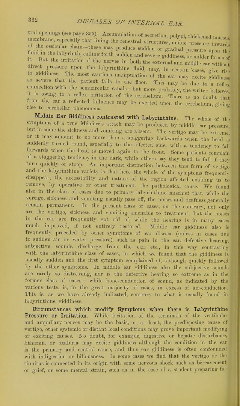 tral openings («ee page 355). Accumulation of secretion, polypi thickenefl .uenjbrane, especiall, that lining the fenestral structured un^l^I re i^ I of the ossicular ch.uu-these may produce sudden or gradual pressure upon the fluKl „j the labynnth, ca ling forth sudden and severe giddiness, or milder f': ustf It. But the irritation of the nerves in both the external and middle ear withou direct pressure upon the labyrinthine fluid, may, in certain cases, give ris to giddiness The most cautious manipulation of the ear may excitl giddines! so severe that the patient falls to the floor. This may be due to a reiex comiection with the semicircular canals ; but more probably, the ^N-riter believes it IS owing to a reflex irritation of the cerebellum. There is no doubt that from the ear a reflected influence may be exerted upon the cerebellum -ivin- rise to cerebellar phenomena. ° ° Middle Ear Giddiness contrasted with Labyrinthine. The whole of the symptoms of a true M6nik-e's attack may be produced by middle ear pressure but m some the sickness and vomiting are absent. The vertigo may be extreme] or It may amount to no more than a staggering backwards when the head is suddenly turned round, especially to the aff'ected side, with a tendency to fall forwards when the head is moved again to the frout. Some patients complain of a staggering tendency iu the dark, while others say they tend to fall if they turn quickly or stoop. An important distinction between this form of vertigo and the labyrinthine variety is that here the whole of the symptoms frequenter disappear, the accessibility and nature of the region aff'ected enabling us to remove, by operative or other treatment, the pathological cause. We found also in the class of cases due to primary labyrinthine mischief that, while the vertigo, sickness, and vomiting usually pass off, the noises and deafness generally remain permanent. In the present class of cases, on the contrary, not only are the vertigo, sickness, and vomiting amenable to treatment, but the noises in the ear are frequently got rid of, while the hearing is in many cases much improved, if not entirely restored. Middle ear giddiness also is frequently preceded by other symptoms of ear disease (unless in cases due to sudden air or water pressure), such as pain in the ear, defective hearing, subjective sounds, discharge from the ear, etc., iu this way contrasting with the labyrinthine class of cases, in which we found that the giddiness is usually sudden and the first symptom complained of, although quickly followed by the other symptoms. In middle ear giddiness also the subjective sounds are rarely so distressing, nor is the defective hearing so extreme as in the former class of cases ; while bone-conduction of sound, as indicated by the various tests, is, in the great majority of cases, in excess of air-conduction. This is, as we have already indicated, contrary to what is usually found in labyrinthine giddiness. Circumstances which modify Symptoms when there is Labsnrinthine Pressure or Irritation. While irritation of the terminals of the vestibular and ampullary nerves may be the basis, or, at least, the predisposing cause of vertigo, other systemic or distant local conditions may prove important modifying or exciting causes. No doubt, for example, digestive or hejiatic disturbance, lithremia or oxaluria may excite giddiness although the condition in the ear is the primary and central cause, and thus ear giddiness is often confounded with indigestion or biliousness. In some cases we find that the vertigo or the tinnitus is connected in its origin with some nervous shock such as bereavement or grief, or some mental strain, such as in the case of a student preparing for