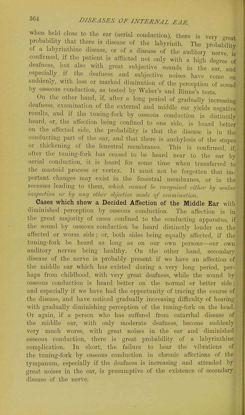 when lield close to the ear (aerial couductiou), there is very areat probability that there is disease of the labyrinth. The probability of a labyrinthine disease, or of a disease of the auditory nerve is confirmed, if the patient is afflicted not only with a higli decree of deafness, but also with great subjective sounds in the ear and especially if the deafness and subjective noises have come ou suddenly, with loss or marked diminution of the perception of sound by osseous conduction, as tested by Weber's and Panne's tests. On the other hand, if, after a long period of gradually increasincr deafness, examination of the external and middle ear yields negative results, and if the tuning-fork by osseous conduction is distinctly heard, or, the affection being confined to one side, is heard better on the affected side, the probability is that the disease is in the conducting part of the ear, and that there is anchylosis of the stapes or thickening of the fenestral membranes. This is confirmed, if, after the tuning-fork has ceased to be heard near to the ear' by aerial conduction, it is heard for some time when transferred to the mastoid process or vertex. It must not be forgotten that im- portant changes may exist in the fenestral membranes, or in the recesses leading to them, loMcli cannot le recognized either hj ocular inspection or hi/ any other objective mode of examination. Cases which show a Decided Affection of the Middle Ear with diminished perception by osseous conduction. The affection is in the great majority of cases confined to the conducting apparatus, if the sound by osseous conduction be heard distinctly louder on the affected or worse side; or, both sides being equally affected, if the tuning-fork be heard as long as on our own persons—our own auditory nerves being healthy. On the other hand, secondary disease of the nerve is probably present if we have an affection of the middle ear which has existed during a very long period, per- haps from childhood, with very great deafness, while the sound by osseous conduction is heard better on the normal or better side; and especially if we have had the opportunity of tracing the course of the disease, and have noticed gradually increasing difficulty of hearing with gradually diminishing perception of the tuning-fork on the head. Or again, if a person who has suffered from catarrhal disease of the middle ear, with only moderate deafness, become suddenly very much worse, with great noises in the ear and diminished osseous conduction, there is great probability of a labyrinthine complication. In short, the failure to liear the vibrations of the tuning-fork by osseous conduction in chronic aflections of the tympanum, especially if the deafness is increasing and attended by great noises in the ear, is presumptive of the existence of secondary disease of tlie nerve.