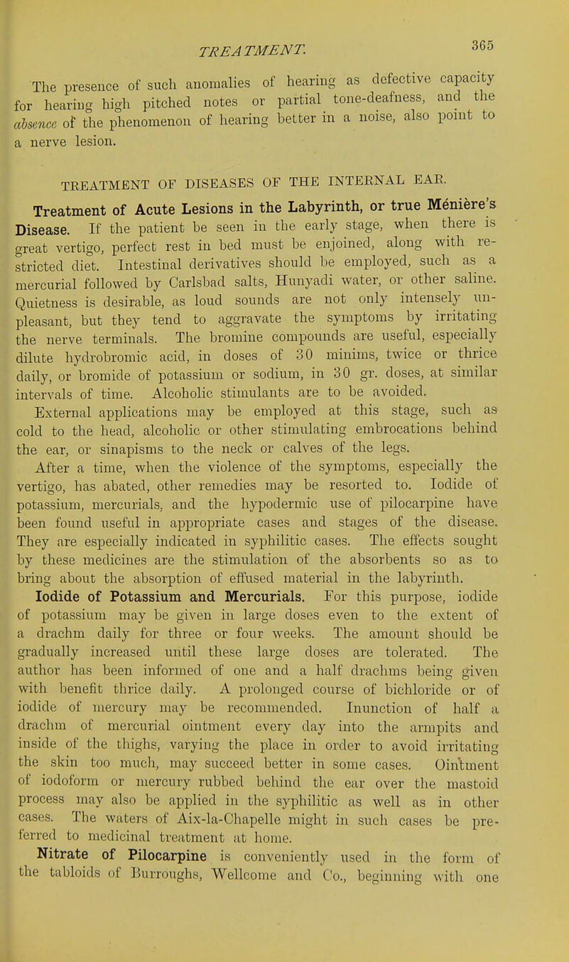 The presence of such anomalies of hearmg as defective capacity for hearing high pitched notes or partial tone-deafness, and the cCbsmcc of the phenomenon of hearing better in a noise, also point to a nerve lesion. TEEATMENT OF DISEASES OF THE INTEENAL EAE. Treatment of Acute Lesions in the Labyrinth, or true Meniere^s Disease. If the patient be seen in the early stage, when there is great vertigo, perfect rest in bed must be enjoined, along with re- stricted diet. Intestinal derivatives should be employed, such as a mercurial followed by Carlsbad salts, Hunyadi water, or other saline. Quietness is desirable, as loud sounds are not only intensely un- pleasant, but they tend to aggravate the symptoms by irritating the nerve terminals. The bromine compounds are useful, especially dilute hydrobromic acid, in doses of 30 minims, twice or thrice daily, or bromide of potassium or sodium, in 30 gr. doses, at similar intervals of time. Alcoholic stimulants are to be avoided. External applications may be employed at this stage, such as cold to the head, alcoholic or other stimulating embrocations behind the ear, or sinapisms to the neck or calves of the legs. After a time, when the violence of the symptoms, especially the vertigo, has abated, other remedies may be resorted to. Iodide of potassium, mercurials, and the hypodermic use of pilocarpine have been found useful in appropriate cases and stages of the disease. They are especially indicated in syphilitic cases. The effects sought by these medicines are the stimulation of the absorbents so as to bring about the absorption of effused material in the labyrinth. Iodide of Potassium and Mercurials. For this purpose, iodide of potassium may be given in large doses even to the extent of a drachm daily for three or four weeks. The amount should be gradually increased until these large doses are tolerated. The author has been informed of one and a half drachms beino- given with l^enefit thrice daily. A prolonged course of bichloride or of iodide of mercury may be recommended. Inunction of half a drachm of mercurial ointment every day into the armpits and inside of the thighs, varying the place in order to avoid irritating the skin too mucli, may succeed better in some cases. Ointment of iodoform or mercury rubbed behind the ear over the mastoid process may also be applied in the syphilitic as well as in other cases. The waters of Aix-la-Chapelle might in such cases be pre- ferred to medicinal treatment at home. Nitrate of Pilocarpine is conveniently used in the form of the tabloids of Burroughs, Wellcome and Co., beginning with one