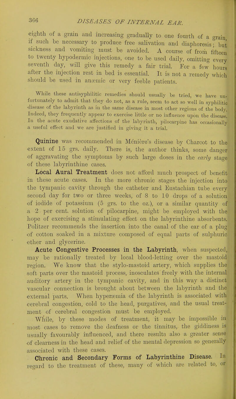 3G6 eighth of a grain and increasing gradually to one fourtli of a grain if such be necessary to produce free salivation and diaphoresis; but sickness and vomiting must be avoided. A course of from fifteen to twenty hypodermic injections, one to be used daily, omitting every seventli day, will give this remedy a fair trial. For a few hours after the injection rest in bed is essential. It is not a remedy which should be used in anannic or very feeble patients. While these autisyphihtic remedies should usually be tried, we have un- fortunately to admit that they do not, as a rule, seem to act so well in syphilitic disease of the labyrinth as in the same disease in most other regions of the body. Indeed, they frequently appear to exercise little or no influence upon the disease. In the acute exudative affections of the labyrinth, pilocarpine has occasionally a useful effect and we are justified in givin^ it a trial. Quinine was recommended in Meniere's disease by Charcot to the extent of 15 grs. daily. There is, the author thinks, some danger of aggravating the symptoms by such large doses in the early stage of these labyrinthine cases. Local Aural Treatment does not afford much prospect of benefit in these acute cases. In the more chronic stages the injection into the tympanic cavity through the catheter and Eustachian tube every second day for two or three weeks, of 8 to 10 drops of a solution of iodide of potassium (5 grs. to the oz.), or a similar quantity of a 2 per cent, solution of pilocarpine, might be employed with the hope of exercising a stimulating effect on the labyrinthine absorbents. Politzer recommends the insertion into the canal of the ear of a plug •of cotton soaked in a mixture composed of equal parts of sulphuric ether and glycerine. Acute Congestive Processes in the Labyrinth, when suspected, may be rationally treated by local blood-letting over the mastoid region. We know that the stylo-mastoid artery, which supplies the soft parts over the mastoid process, inosculates freely with the internal auditory artery in the tympanic cavity, and in this way a distinct vascular connection is brought about between the labyrinth and the external parts. When hypertemia of the labyrinth is associated with cerebral congestion, cold to the head, purgatives, and the usual treat- ment of cerebral congestion must be emjDloyed. While, by these modes of treatment, it may be impossible in most cases to remove the deafness or the tinnitus, the giddiness is usually favourably influenced, and tliere results also a greater sense ■of clearness in the head and relief of the mental depression so generally associated with these cases. Chronic and Secondary Forms of Labyrinthine Disease. In regard to the treatment of these, many of which are related to, or