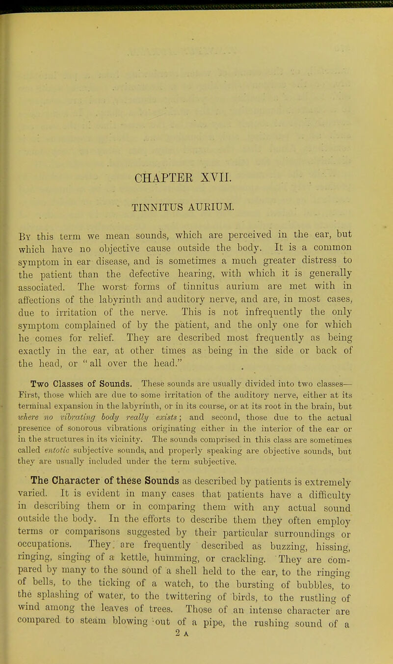 • TINNITUS AUEIUM. By this term we meau sounds, which are perceived iu the ear, but which have no objective cause outside the body. It is a common symptom in ear disease, and is sometimes a much greater distress to the patient than the defective hearing, with which it is generally associated. The worst forms of tinnitus auriiim are met with in affections of the labyrinth and auditory nerve, and are, in most cases, due to irritation of the nerve. This is not infrequently the only symptom complained of by the patient, and the only one for which he comes for relief. They are described most frequently as being exactly in the ear, at other times as being in the side or back of the head, or  all over the head. Two Classes of Sounds. These sounds are usually divided iuto two classes— First, those which are due to some irritation of the auditory nerve, either at its terminal expansion in the labyrinth, or in its coui'se, or at its root in the brain, but ivhere no vibrating body really exists; and second, those due to the actual presence of sonorous vibrations originating either in the interior of the ear or in the structures in its vicinity. The soinids comprised in this class are sometimes called entotic subjective sounds, and properly speaking are objective sounds, but they are usually included under the term subjective. The Character of these Sounds as described by patients is extremely varied. It is evident in many cases that patients have a difficulty in describing them or in comparing them with any actual sound outside the body. In the efforts to describe them they often employ terms or comparisons suggested by their particular surroundings or occupations. They, are frequently described as buzzing, hissing, ringing, singing of a kettle, humming, or crackling. They are com- pared by many to the sound of a shell held to the ear, to the ringing of bells, to the ticking of a watch, to the bursting of bubbles, to the splashing of water, to the twittering of birds, to the rustling of wind among the leaves of trees. Those of an intense character are compared to steam blowing -out of a pipe, the rushing sound of a 2 A