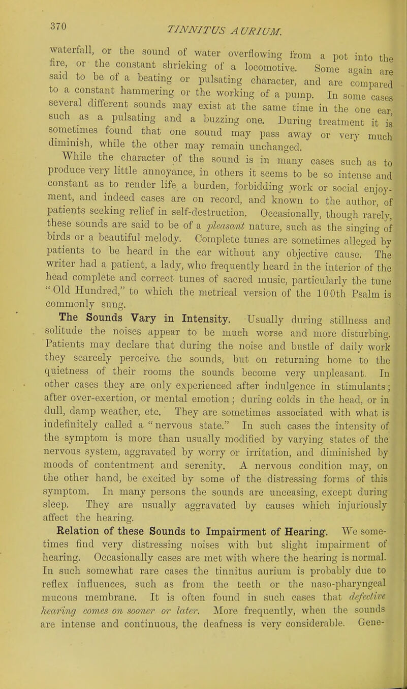 TINNITUS AURIUM. waterfall, or the sound of water overflowing from a pot into the fire or the constant shrieking of a locomotive. Some aoain are said to be of a beating or pulsating character, and are compared to a constant hammering or the working of a pun^p. In some cases several different sounds may exist at the same time in the one ear such as a pulsating and a buzzing one. During treatment it is sometimes found that one sound may pass away or very much diminish, while the other may remain unchanged. While the character of the sound is in many cases such as to produce very little annoyance, in others it seems to be so intense and constant as to render life, a burden, forbidding work or social enjoy- ment, and indeed cases are on record, and known to the author, of patients seeking relief in self-destruction. Occasionally, though rarely, these sounds are said to be of a pleasant nature, such as the singing of birds or a beautiful melody. Complete tunes are sometimes alleged''by patients to be heard in the ear without any objective cause. The writer had a patient, a lady, who frequently heard in the interior of the head complete and correct tunes of sacred music, particularly the tune Old Hundred, to which the metrical version of the 100th Psalm is commonly sung. The Sounds Vary in Intensity. Usually during stillness and soHtude the noises appear to be much worse and more disturbing. Patients may declare that during the noise and bustle of daily work they scarcely perceiva the sounds, but on returning home to the quietness of their rooms the sounds become very unpleasant. In other cases they are only experienced after indulgence in stimulants; after over-exertion, or mental emotion; during colds in the head, or in dull, damp weather, etc. They are sometimes associated with what is indefinitely called a  nervous state. In such cases the intensity of the symptom is more than usually modified by varying states of the nervous system, aggravated by worry or irritation, and diminished by moods of contentment and serenity. A nervous condition may, on the other hand, be excited by some of the distressing forms of this symptom. In many persons the sounds are unceasing, except during sleep. They are usually aggravated by causes which injuriously affect the hearing. Relation of these Sounds to Impairment of Hearing. We some- times find very distressing noises with but slight impairment of hearing. Occasionally cases are met with where the hearing is normal. In such somewhat rare cases the tinnitus aurium is probably due to reflex influences, such as from the teeth or the naso-pharyngeal mucous membrane. It is often found in such cases that defective hearing comes on sooner or later. More frequently, when tlie sounds are intense and continuous, the deafness is very considerable. (Jcue-