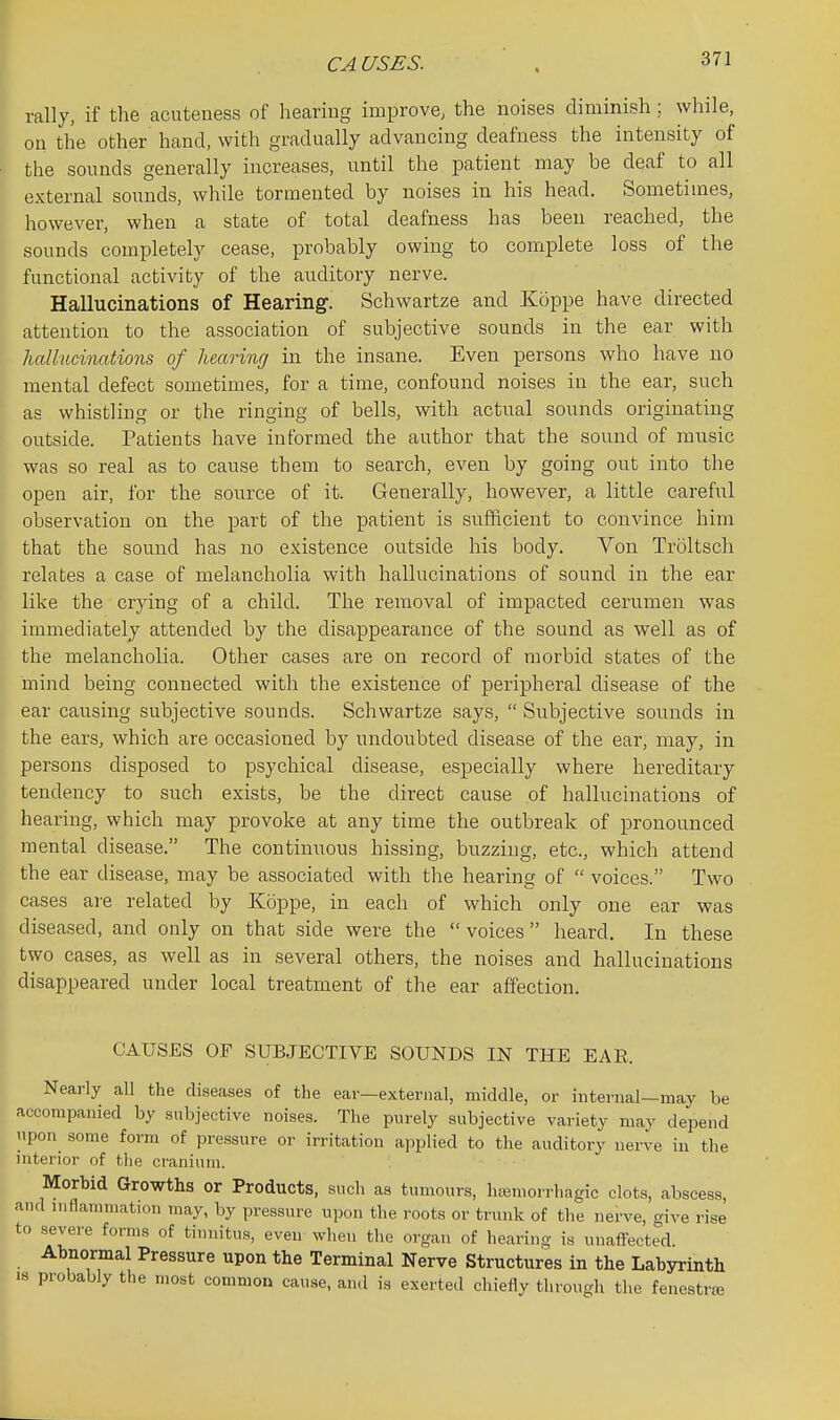 CA USES. rally, if the acuteness of hearing improve, the noises diminish; while, on the other hand, with gradually advancing deafness the intensity of the sounds generally increases, until the patient may be deaf to all external sounds, while tormented by noises in his head. Sometimes, however, when a state of total deafness has been reached, the sounds completely cease, probably owing to complete loss of the functional activity of the auditory nerve. Hallucinations of Hearing-. Schwartze and Kcippe have directed attention to the association of subjective sounds in the ear with hcdlucinations of hearing in the insane. Even persons who have no mental defect sometimes, for a time, confound noises in the ear, such as whistling or the ringing of bells, with actual sounds originating outside. Patients have informed the author that the sound of music was so real as to cause them to search, even by going out into the open air, for the source of it. Generally, however, a little careful observation on the part of the patient is sufficient to convince him that the sound has no existence outside his body. Von Troltsch relates a case of melancholia with hallucinations of sound in the ear like the crying of a child. The removal of impacted cerumen was immediately attended by the disappearance of the sound as well as of the melancholia. Other cases are on record of morbid states of the mind being connected with the existence of peripheral disease of the ear causing subjective sounds. Schwartze says,  Subjective sounds in the ears, which are occasioned by undoubted disease of the ear, may, in persons disposed to psychical disease, especially where hereditary tendency to such exists, be the direct cause of hallucinations of hearing, which may provoke at any time the outbreak of pronounced mental disease. The continuous hissing, buzzing, etc., which attend the ear disease, may be associated with the hearing of  voices. Two cases are related by Koppe, in each of which only one ear was diseased, and only on that side were the voices heard. In these two cases, as well as in several others, the noises and hallucinations disappeared under local treatment of the ear affection. CAUSES OF SUBJECTIVE SOUNDS IN THE EAR. Nearly all the diseases of the ear—external, middle, or internal—may be accompanied by subjective noises. The purely subjective variety may depend upon some form of pressure or irritation applied to the auditory nerve in the interior of the cranium. Morbid Growths or Products, such as tumours, hajmorrhagic clots, abscess, and inflammation may, by pressure upon the roots or trunk of the nerve, o^ive rise to severe forms of tinnitus, even when the organ of hearing is unaffected. Abnormal Pressure upon the Terminal Nerve Structures in the Labyrinth is probably the most common cause, an<l is exerted chiefly through the fenestrje