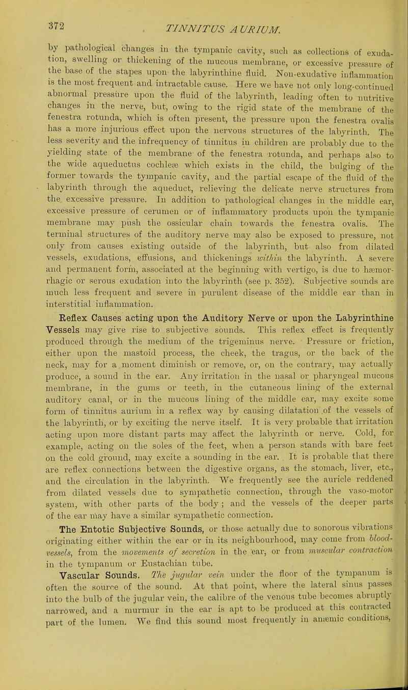 by pathological changes in the tyiiipaaic cavity, such as collections of exuda- tion, swelling or thickening of the mucous membrane, or excessive pressure of the base of the stapes npon the labyrinthine fluid. Non-exudative inflammation is the most frequent and intractable cause. Here we have not only long-continued abnormal pressure upon the fluid of the labyrinth, leading often tt nutritive changes in the nerve, but, owing to the rigid state of the membrane of the fenestra rotunda, which is often present, the pressure upon the fenestra ovalis has a more injurious effect upon the nervous structures of the labyrinth. The less severity and the infrequency of tinnitus in children are probably due to the yielding state of the membrane of the fenestra rotunda, and perhaps also to the wide aqueductus cochleaj which exists in the child, the bulging of the former towards the tyjnpanic cavity, and the partial escape of the fluid of the labyrinth through the aqueduct, relieving the delicate nerve structures from the excessive pressure. In addition to pathological changes in the middle ear, excessive pressure of cerumen or of inflammatory products upon the tympanic membrane may push the ossicular chain towards the fenestra ovalis. The terminal structures of the auditory nerve may also be exposed to pressure, not only from causes existing outside of the labyrinth, but also from dilated vessels, exudations, efi'usions, and thickenings within the labyrinth. A severe and permanent form, associated at the beginning with vertigo, is due to hsemor- rhagic or serous exudation into the labyrinth (see p. 352). Subjective sounds are much less frecjuent and severe in purulent disease of the middle ear than in interstitial inflammation. Reflex Causes acting upon the Auditory Nerve or upon the Labyrinthine Vessels niay give rise to subjective sounds. This reflex efl'ect is frequently produced through the medium of the trigeminus nerve. Pressure or friction, either upon the mastoid process, the cheek, the tragus, or the back of the neck, may for a moment diminish or remove, or, on the contrary, may actually produce, a sound in the ear. Any irritation in the na.sal or pharyngeal mucous membrane, in the gums or teeth, in the cutaneous lining of the external auditory canal, or in the mucous lining of the middle ear, may excite some form of tinnitus aurium in a reflex way by causing dilatation of the vessels of the labyrinth, or by exciting the nerve itself. It is very probable that irritation acting upon more distant parts may aflect the labyrinth or nerve. Cold, for example, acting on the soles of the feet, when a person stands with bare feet on the cold ground, may excite a sounding in the ear. It is probable that there are i-eflex connections between the digestive organs, as the stomach, liver, etc., and the circulation in the labyrinth. We frequently see the auricle reddened from dilated vessels due to sympathetic connection, through the vaso-motor system, with other parts of the body; and the vessels of the deeper parts of the ear niay have a similar sympathetic connection. The Entotic Subjective Sounds, or those actually due to sonorous vibrations orio-inating either within the ear or in its neighbourhood, may come from blood- vessels, from the movements of secretion in the :ear, or from mztscular contraction in the tympanum or Eustachian tube. Vascular Sounds. The jugidar vein under the floor of the tympanum is often the source of the sound. At that point, where the lateral sinus passes into the bulb of the jugular vein, the calibre of the venous tube becomes abruptly narrowed, and a murmur in the ear is apt to be produced at this contracted part of the lumen. We find this sound most frequently in amemic conditions,