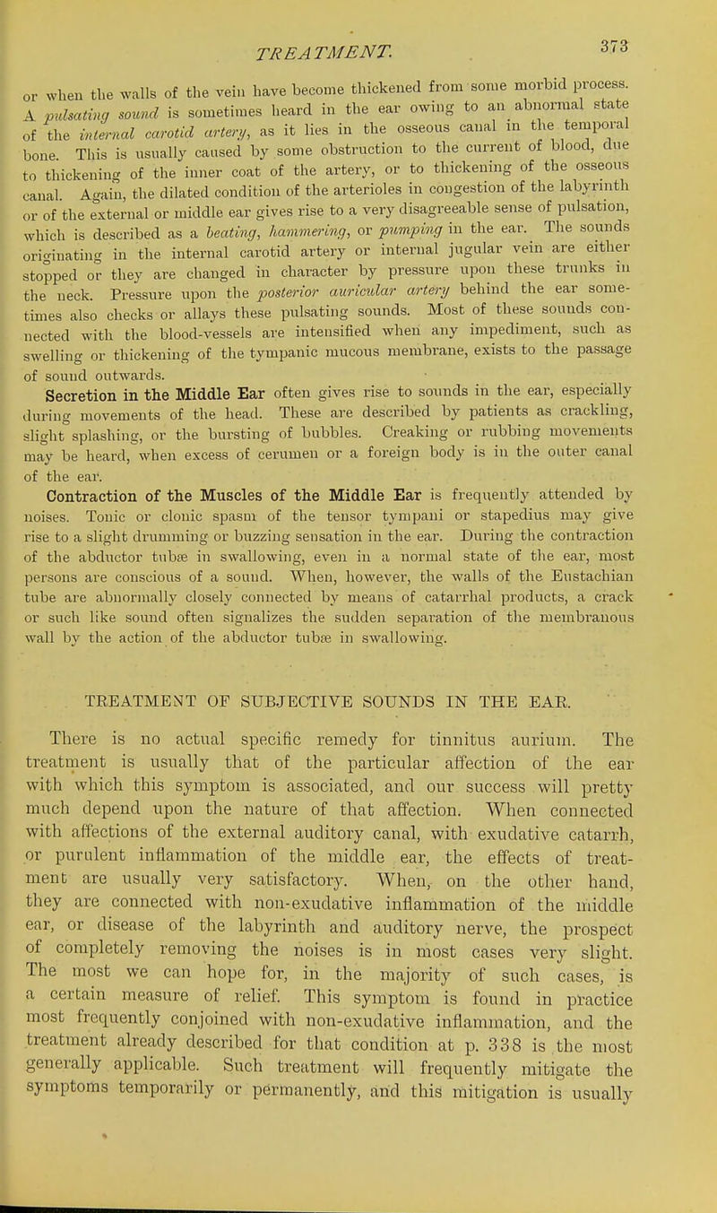 or when tl.e walls of the vein have become thickened from some morbid process. Kpuhating sound is sometimes heard in the ear owing to an abnormal state of the internal carotid artery, as it lies in the osseous canal in the temporal bone This is usually caused by some obstruction to the current of blood, due to thickening of the inner coat of the artery, or to thickening of the osseous canal. Again, the dilated condition of the arterioles in congestion of the labyrinth or of the external or middle ear gives rise to a very disagreeable sense of pulsation, which is described as a heating, hammering, or pumping in the ear. The sounds originating in the internal carotid artery or internal jugular vein are either stopped or they are changed in character by pressure upon these trunks m the neck. Pressure upon the posterior auricular artery behind the ear some- times also checks or allays these pulsating sounds. Most of these sounds con- nected with the blood-vessels are intensified when any impediment, such as swelling or thickening of the tympanic mucous membrane, exists to the passage of sound outwards. Secretion in the Middle Ear often gives rise to sounds in the ear, especially during movements of the head. These are described by patients as crackling, slightsplashing, or the bursting of bubbles. Creaking or rubbing movements may be heard, when excess of cerumen or a foreign body is in the outer canal of the ear. Contraction of the Muscles of the Middle Ear is frequently attended by noises. Tonic or clonic spasm of the tensor tympani or stapedius may give rise to a slight drumming or buzzing sensation in the ear. During the contraction of the abductor tubfe in swallowing, even in a normal state of the ear, most persons are conscious of a sound. When, however, the walls of the Eustachian tube are abnormally closely connected by means of catarrhal products, a crack or such like sound often signalizes the sudden sepai'ation of the membranous wall by the action of the abductor tubfe in swallowing. TREATMENT OF SUBJECTIVE SOUNDS IN THE EAR There is no actual specific remedy for tinnitus anriinn. The treatrnent is usually that of the particular affection of the ear with which this symptom is associated, and our success will pretty much depend upon the nature of that affection. When connected with affections of the external auditory canal, with exudative catarrh, or purulent inflammation of the middle ear, the effects of treat- ment are usually very satisfactory. When, on the other hand, they are connected with non-exudative inflammation of the middle ear, or disease of the labyrinth and auditory nerve, the prospect of completely removing the noises is in most cases very slight. The most we can hope for, in the majority of such cases, is a certain measure of relief. This symptom is found in practice most frequently conjoined with non-exudative inflammation, and the treatment already described for that condition at p. 338 is the most generally applicable. Such treatment will frequently mitigate the symptoms temporarily or permanently, and this mitigation is usually