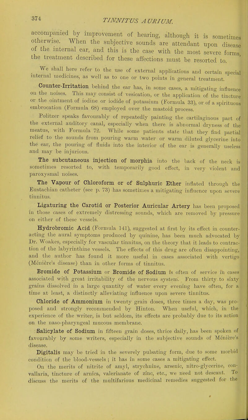 accompamed by improvement of hearing, although it is sometimes otherwise. When the subjective sounds are attendant upon disease of the internal ear, and this is the case with the most severe forms the treatment described for these affections must be resorted to. _ We shall here refer to the use of external applications and certain special internal medicines, as well as to one or two points in general treatment. Counter-Irritation behind the ear has, in some cases, a mitigating influence on the noises. This may consist of vesication, or the application of the tincture or the ointment of iodine or iodide of potassium (Formula .3.3), or of a spirituous embrocation (Formula 68) employed over the mastoid process. Politzer speaks favourably of repeatedly painting the cartilaginous part of the external auditory canal, especially when there is abnormal dryness of the meatus, with Formula 72. While some patients state that they find partial relief to the sounds from pouring warm water or warm diluted glycerine into the ear, the pouring of fluids into the interior of the ear is generally useless and may be injurious. The subcutaneous injection of morphia into the back of the neck is sometimes resorted to, with temporarily good effect, in very violent and paroxysmal noises. The Vapour of Chloroform or of Sulphuric Ether inflated through the Eustachian catheter (see p. 73) has sometimes a mitigating influence upon severe tinnitus. Ligaturing the Carotid or Posterior Auricular Artery has been proposed in those cases of extremely distressing sounds, which are removed by pressure on either of these vessels. Hydrobromic Acid (Formula 141), suggested at first by its efi'ect in counter- acting the aural symptoms produced by quinine, has been much advocated by Dr. Woakes, especially for vascular tinnitus, on the theory that it leads to contrac- tion of the labyrinthine vessels. The efiects of this drug are often disappointing, and the author has found it more useful in cases associated with vertigo (M6n lire's disease) than in other forms of tinnitus. Bromide of Potassium or Bromide of Sodium is often of service in cases associated with great irritability of the nervous system. From thirty to sixty grains dissolved in a large quantity of water every evening have often, foi' a time at least, a distinctly alleviating influence upon severe tinnitus. Chloride of Ammonium in twenty grain doses, three times a day, was pro- posed and strongly recommended by Hinton. When useful, which, in the experience of the writer, is but seldom, its effects are probably due to its action on the naso-pharyngeal mucous membrane. Salicylate of Sodium in fifteen grain doses, thrice daily, has been spoken of favourably by some writers, especially in the subjective sounds of Mtjni^re's disease. Digitalis may be tried in the severely pulsating form, due to some morbid condition of the blood-vessels ; it has in some cases a mitigating efi'ect. On the merits of nitrite of amyl, strychnine, arsenic, nitro-glycerine, con- vallaria, tincture of arnica, valerianate of zinc, etc., we need not descant. To discu.sa the merits of the multifarious medicinal remedies suggested for the