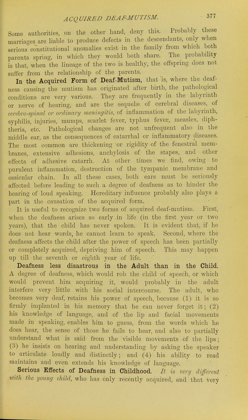 Some authorities, on the other hand, deny this. Probaljly these marriages are Hable to produce defects in the descendants, only when serious constitutional anomalies exist in the family from which both parents spring, in which they would both share. The probability is that, when the lineage of the two is healthy, the offspring does not suffer from the relationship of the parents. In the Acquired Form of Deaf-Mutism, that is, where the deaf- ness causing the mutism has originated after birth, the pathological conditions are very various. They are frequently in the labyrinth or nerve of hearing, and are the sequelcB of cerebral diseases, of cerelro-spinal or ordinary meningitis, of inflammation of the labyrinth, syphilis, injuries, mumps, scarlet fever, typhus fever, measles, diph- theria, etc. Pathological changes are not unfrequent also in the middle ear, as the consequences of catarrhal or inflammatory diseases. The most common are thickening or rigidity of the fenestral mem- branes, extensive adhesions, anchylosis of the stapes, and other effects of adhesive catarrh. At other times we find, owing to purulent inflammation, destruction of the tympanic membrane and ossicular chain. In all these cases, both ears must be seriously affected before leading to such a degree of deafness as to hinder the hearing of loud speaking. Hereditary influence probably also plays a part in the causation of the acquired form. It is useful to recognize two forms of acquired deaf-mutism. First, when the deafness arises so early in life (in the first year or two years), that the child has never spoken. It is evident that, if he does not hear words, he cannot learn to speak. Second, where the deafness affects the child after the power of speech has been partially or completely acquired, depriving him of speech. This may happen up till the seventh or eighth year of life. Deafness less disastrous in the Adult than in the Child. A degree of deafness, which would rob the child of speech, or which would prevent him acquiring it, would probably in the adult interfere very little with his social intercourse. The adult, who becomes very deaf, retains his power of speech, because (1) it is so firmly implanted in his memory that he can never forget it; (2) his knowledge of language, and of the lip and facial movements made in speaking, enables him to guess, from tlie words which he does hear, the sense of those he fails to hear, and also to partially understand what is said from the visible movements of the lips; (3) he insists on hearing and understanding by asking the speaker to articulate loudly and distinctly; and (4) his ability to read maintains and even extends his knowledge of language. Serious Effects of Deafness in Childhood. It is very different tuith the yoiong child, who has only recently acquired, and' that very